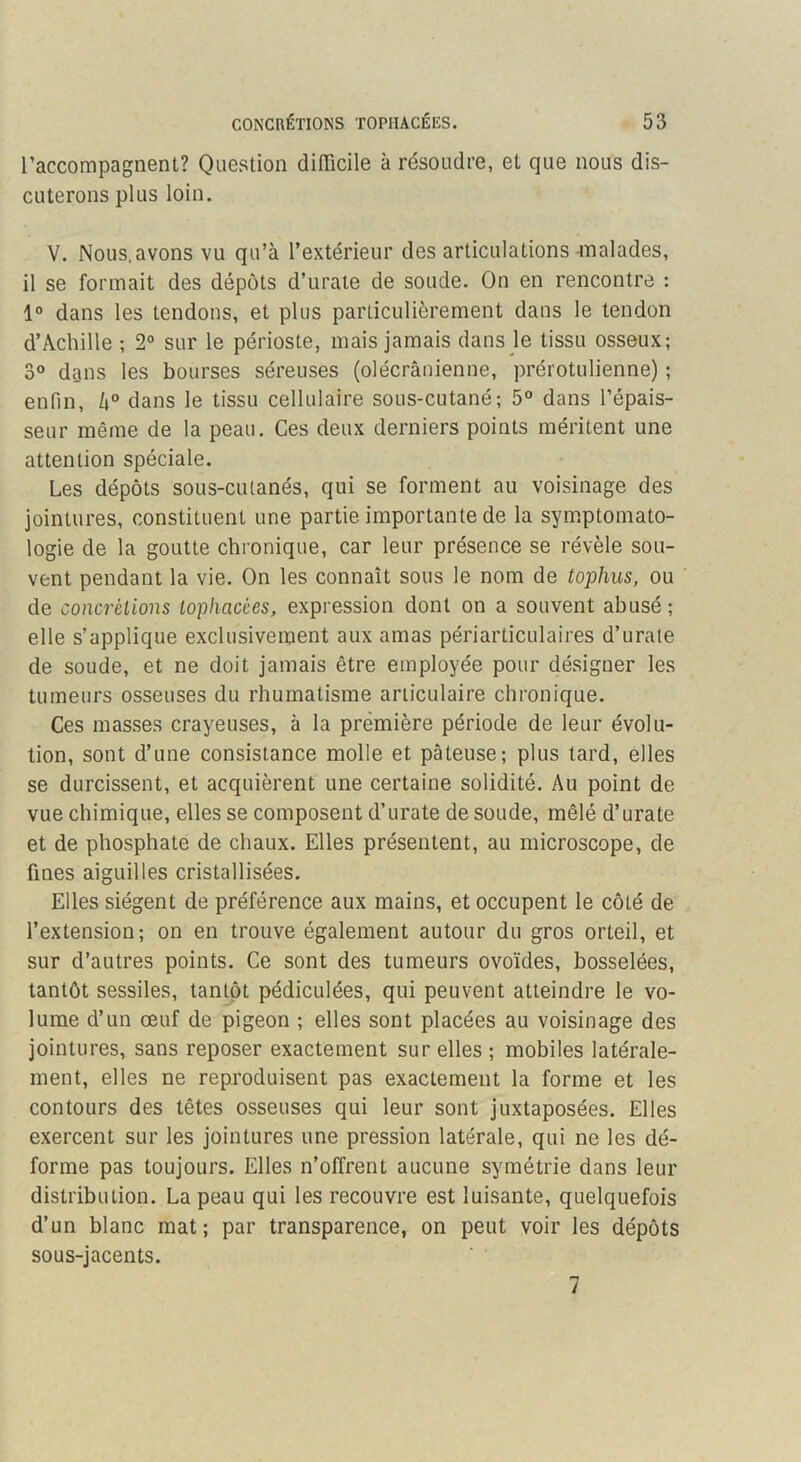 raccompagnent? Question difficile à résoudre, et que nous dis- cuterons plus loin. V. Nous.avons vu qu’à l’extérieur des articulations ^Tlalades, il se formait des dépôts d’urate de soude. On en rencontre : 1“ dans les tendons, et plus particulièrement dans le tendon d’Achille -, 2° sur le périoste, mais jamais dans le tissu osseux; o° dans les bourses séreuses (olécranienne, prérotulienne) ; enfin, h° dans le tissu cellulaire sous-cutané; 5° dans l’épais- seur même de la peau. Ces deux derniers points méritent une attention spéciale. Les dépôts sous-cutanés, qui se forment au voisinage des jointures, constituent une partie importante de la symptomato- logie de la goutte chronique, car leur présence se révèle sou- vent pendant la vie. On les connaît sous le nom de tophiis, ou de concrétions lophacèes, expression dont on a souvent abusé ; elle s’applique exclusivement aux amas périarticulaires d’urate de soude, et ne doit jamais être employée pour désigner les tumeurs osseuses du rhumatisme articulaire chronique. Ces masses crayeuses, à la première période de leur évolu- tion, sont d’une consistance molle et pâteuse; plus tard, elles se durcissent, et acquièrent une certaine solidité. Au point de vue chimique, elles se composent d’urate de soude, mêlé d’urate et de phosphate de chaux. Elles présentent, au microscope, de fines aiguilles cristallisées. Elles siègent de préférence aux mains, et occupent le côté de l’extension; on en trouve également autour du gros orteil, et sur d’autres points. Ce sont des tumeurs ovoïdes, bosselées, tantôt sessiles, tantôt pédiculées, qui peuvent atteindre le vo- lume d’un œuf de pigeon ; elles sont placées au voisinage des jointures, sans reposer exactement sur elles ; mobiles latérale- ment, elles ne reproduisent pas exactement la forme et les contours des têtes osseuses qui leur sont juxtaposées. Elles exercent sur les jointures une pression latérale, qui ne les dé- forme pas toujours. Elles n’offrent aucune symétrie dans leur distribution. La peau qui les recouvre est luisante, quelquefois d’un blanc mat; par transparence, on peut voir les dépôts sous-jacents.