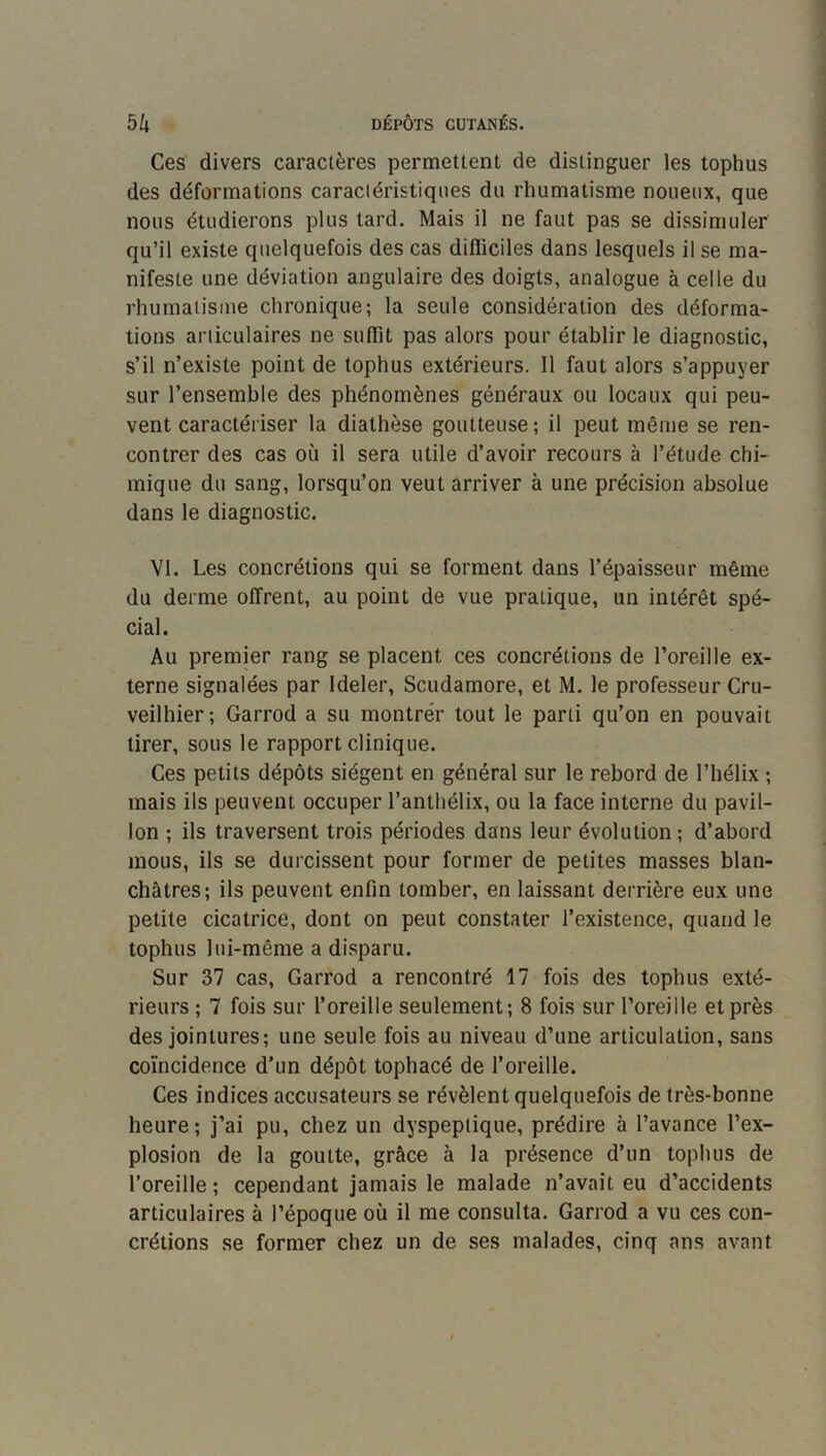 Ces divers caractères permettent de distinguer les tophus des déformations caractéristiques du rhumatisme noueux, que nous étudierons plus tard. Mais il ne faut pas se dissimuler' qu’il existe quelquefois des cas difiiciles dans lesquels il se ma- nifeste une déviation angulaire des doigts, analogue à celle du rhumatisme chronique; la seule considération des déforma- tions articulaires ne sufTit pas alors pour établir le diagnostic, s’il n’existe point de tophus extérieurs. Il faut alors s’appuyer sur l’ensemble des phénomènes généraux ou locaux qui peu- vent caractériser la diathèse goutteuse; il peut même se ren- contrer des cas où il sera utile d’avoir recours à l’étude chi- mique du sang, lorsqu’on veut arriver à une précision absolue dans le diagnostic. VI. Les concrétions qui se forment dans l’épaisseur même du derme offrent, au point de vue pratique, un intérêt spé- cial. Au premier rang se placent ces concrétions de l’oreille ex- terne signalées par Ideler, Scudamore, et M. le professeur Cru- veilhier; Garrod a su montrer tout le parti qu’on en pouvait tirer, sous le rapport clinique. Ces petits dépôts siègent en général sur le rebord de l’hélix ; mais ils peuvent occuper l’anthélix, ou la face interne du pavil- lon ; ils traversent trois périodes dans leur évolution; d’abord mous, ils se durcissent pour former de petites masses blan- châtres; ils peuvent enfin tomber, en laissant derrière eux une petite cicatrice, dont on peut constater l’existence, quand le tophus lui-même a disparu. Sur 37 cas, Garrod a rencontré 17 fois des tophus exté- rieurs ; 7 fois sur l’oreille seulement; 8 fois sur l’oreille et près des jointures; une seule fois au niveau d’une articulation, sans coïncidence d’un dépôt tophacé de l’oreille. Ces indices accusateurs se révèlent quelquefois de très-bonne heure; j’ai pu, chez un dyspeptique, prédire à l’avance l’ex- plosion de la goutte, grâce à la présence d’un tophus de l’oreille ; cependant jamais le malade n’avait eu d’accidents articulaires à l’époque où il me consulta. Garrod a vu ces con- crétions se former chez un de ses malades, cinq ans avant