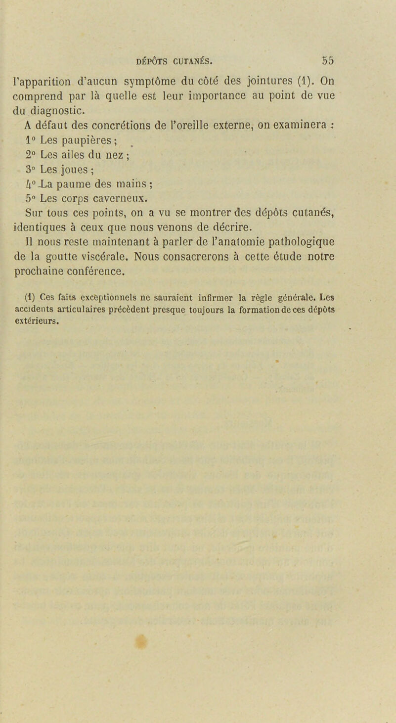 l’apparition d’aucun symptôme du côté des jointures (1). On comprend par là quelle est leur importance au point de vue du diagnostic. A défaut des concrétions de l’oreille externe, on examinera : 1° Les paupières ; 2° Les ailes du nez ; 3“ Les joues ; à®Xa paume des mains ; 5° Les corps caverneux. Sur tous ces points, on a vu se montrer des dépôts cutanés, identiques à ceux que nous venons de décrire. Il nous reste maintenant à parler de l’anatomie pathologique de la goutte viscérale. Nous consacrerons à cette étude notre prochaine conférence. (1) Ces faits exceptionnels ne sauraient infirmer la règle générale. Les accidents articulaires précèdent presque toujours la formation de ces dépôts extérieurs.