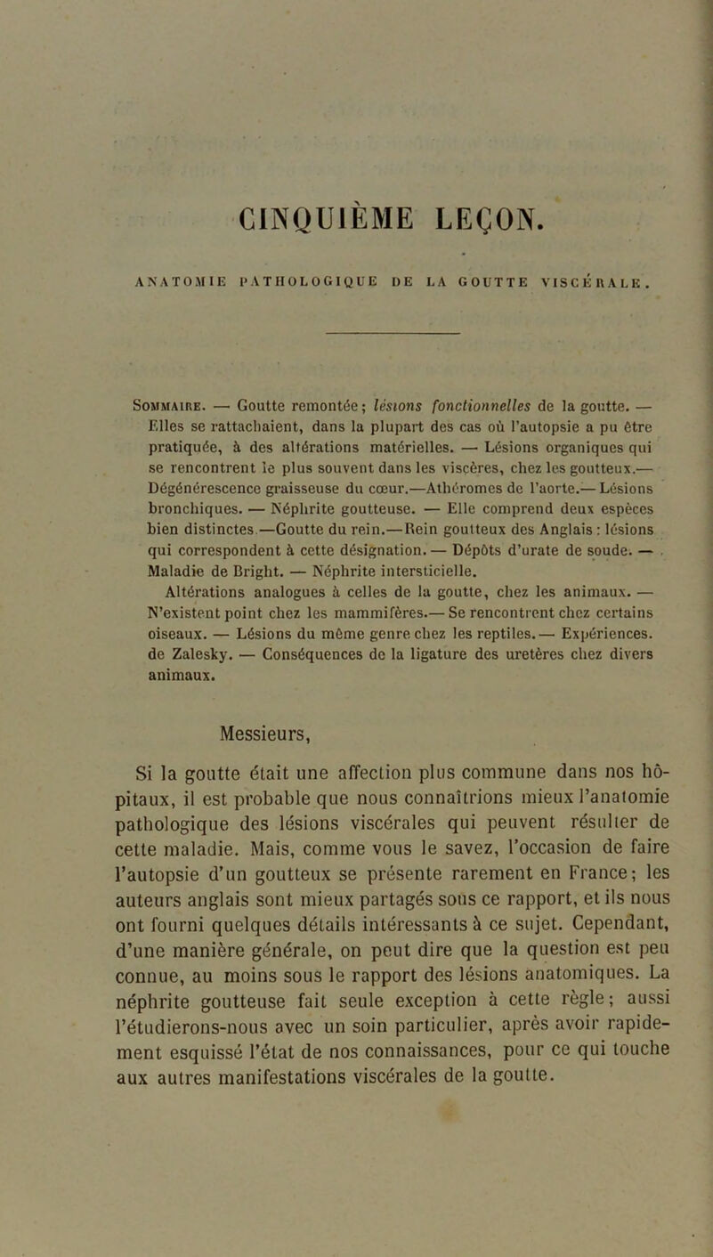 CINQUIEME LEÇON ANATOMIE PATHOLOGIQUE DE LA GOUTTE VISCERALE. Sommaire. — Goutte remontée; lésions fonctionnelles de la goutte. — Elles se rattachaient, dans la plupart des cas où l’autopsie a pu être pratiquée, à des altérations matérielles. — Lésions organiques qui se rencontrent le plus souvent dans les viscères, chez les goutteux.— Dégénérescence graisseuse du cœur.—Athéromes de l’aorte.— Lésions bronchiques. — Néphrite goutteuse. — Elle comprend deux espèces bien distinctes.—Goutte du rein.—Rein goutteux des Anglais : lésions qui correspondent à cette désignation. — Dépôts d’urate de soude. — Maladie de Bright. — Néphrite intersticielle. Altérations analogues à celles de la goutte, chez les animaux. — N’existent point chez les mammifères.— Se rencontrent chez certains oiseaux. — Lésions du môme genre chez les reptiles.— Expériences, de Zalesky. — Conséquences do la ligature des uretères chez divers animaux. Messieurs, Si la goutte était une affection plus commune dans nos hô- pitaux, il est probable que nous connaîtrions mieux l’anatomie pathologique des lésions viscérales qui peuvent résulter de cette maladie. Mais, comme vous le savez, l’occa.sion de faire l’autopsie d’un goutteux se présente rarement en France; les auteurs anglais sont mieux partagés sous ce rapport, et ils nous ont fourni quelques détails intéressants à ce sujet. Cependant, d’une manière générale, on peut dire que la question est peu connue, au moins sous le rapport des lésions anatomiques. La néphrite goutteuse fait seule exception à cette règle; aussi l’étudierons-nous avec un soin particulier, après avoir rapide- ment esquissé l’état de nos connaissances, pour ce qui touche aux autres manifestations viscérales de la goutte.