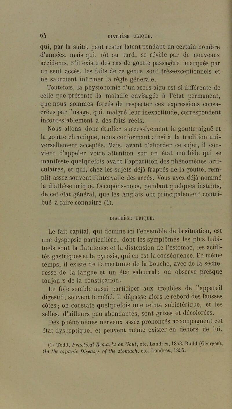 qui, par la suite, peut rester latent pendant un certain nombre d’années, mais qui, tôt ou tard, se révèle par de nouveaux accidents. S’il existe des cas de goutte passagère marqués par un seul accès, les faits de ce genre sont très-exceptionnels et ne sauraient infirmer la règle générale. Toutefois, la physionomie d’un accès aigu est si différente de celle que présente la maladie envisagée à l’état permanent, que nous sommes forcés de respecter ces expressions consa- crées par l’usage, qui, malgré leur inexactitude, correspondent incontestablement à des faits réels. Nous allons donc étudier successivement la goutte aiguë et la goutte chronique, nous conformant ainsi à la tradition uni- versellement acceptée. Mais, avant d’aborder ce sujet, il con- vient d’appeler votre attention sur un état morbide qui se manifeste quelquefois avant l’apparition des phénomènes arti- culaires, et qui, chez les sujets déjà frappés de la goutte, rem- plit assez souvent l’intervalle des accès. Vous avez déjà nommé la diathèse urique. Occupons-nous, pendant quelques instants, de cet état général, que les Anglais ont principalement contri- bué à faire connaître (1). DIATHÈSE URIQUE. Le fait capital, qui domine ici l’ensemble de la situation, est une dyspepsie particulière, dont les symptômes les plus habi- tuels sont la flatulence et la distension de l’estomac, les acidi- tés gastriques et le pyrosis, qui en est la conséquence. En même temps, il existe de l’amertume de la bouche, avec de la séche- resse de la langue et un état saburral ; on observe presque toujours de la constipation. Le foie semble aussi participer aux troubles de l’appareil digestif; souvent tuméfié, il dépasse alors le rebord des fausses côtes; on constate quelquefois une teinte subictérique, et les selles, d’ailleurs peu abondantes, sont grises et décolorées. Des phénomènes nerveux assez prononcés accompagnent cet état dyspeptique, et peuvent même exister en dehors de lui. (1) Todd, Praclical Bcmarks on Goût, etc. Londres, 1843. Budd (Georges), On the organic Diseases of ihe stomach, etc. Londres, 1855.