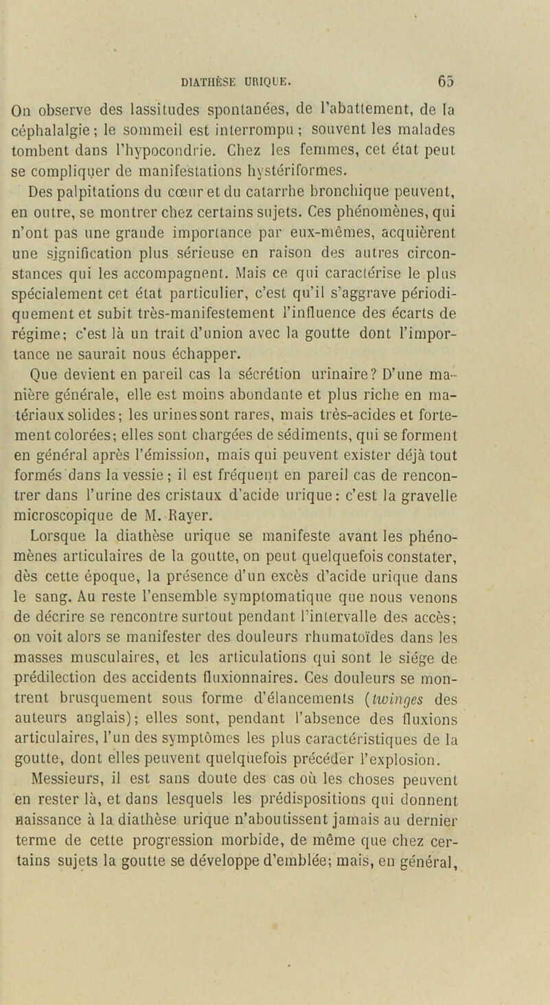 On observe des lassitudes spontanées, de l’abattement, de la céphalalgie; le sommeil est interrompu ; souvent les malades tombent dans l’hypocondrie. Chez les femmes, cet état peut se compliqiier de manifestations liystériformes. Des palpitations du cœur et du catarrhe bronchique peuvent, en outre, se montrer chez certains sujets. Ces phénomènes, qui n’ont pas une grande importance par eux-mêmes, acquièrent une signification plus sérieuse en raison des autres circon- stances qui les accompagnent. Mais ce qui caractérise le plus spécialement cet état particulier, c’est qu’il s’aggrave périodi- quement et subit très-manifestement l’influence des écarts de régime; c’est là un trait d’union avec la goutte dont l’impor- tance ne saurait nous échapper. Que devient en pareil cas la sécrétion urinaire? D’une ma- nière générale, elle est moins abondante et plus riche en ma- tériaux solides; les urines sont rares, mais très-acides et forte- ment colorées; elles sont chargées de sédiments, qui se forment en général après l’émission, mais qui peuvent exister déjà tout formés dans la vessie ; il est fréquent en pareil cas de rencon- trer dans l’urine des cristaux d’acide urique: c’est la gravelle microscopique de M. Rayer. Lorsque la diathèse urique se manifeste avant les phéno- mènes articulaires de la goutte, on peut quelquefois constater, dès cette époque, la présence d’un excès d’acide urique dans le sang. Au reste l’ensemble symptomatique que nous venons de décrire se rencontre surtout pendant l’intervalle des accès; on voit alors se manifester des douleurs rhumatoïdes dans les masses musculaires, et les articulations qui sont le siège de prédilection des accidents fluxionnaires. Ces douleurs se mon- trent brusquement sous forme d’élancements {twinges des auteurs anglais); elles sont, pendant l’absence des fluxions articulaires, l’un des symptômes les plus caractéristiques de la goutte, dont elles peuvent quelquefois précéder l’explosion. Messieurs, il est sans doute des cas où les choses peuvent en rester là, et dans lesquels les prédispositions qui donnent naissance à la diathèse urique n’aboutissent jamais au dernier terme de cette progression morbide, de même que chez cer- tains sujets la goutte se développe d’emblée; mais, en général,