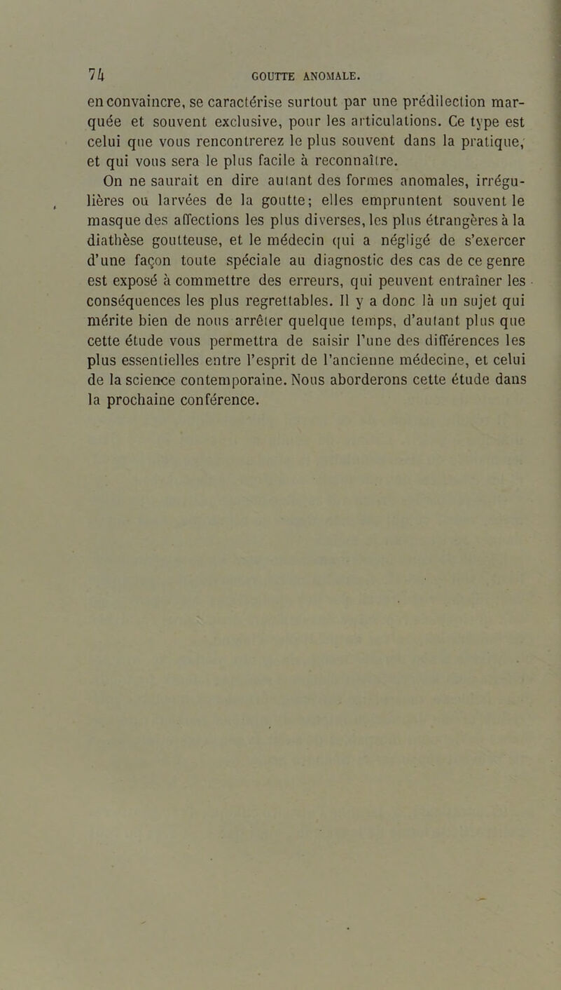 n GOUTTE ANOMALE. en convaincre, se caractérise surtout par une prédilection mar- quée et souvent exclusive, pour les articulations. Ce type est celui que vous rencontrerez le plus souvent dans la pratique; et qui vous sera le plus facile à reconnaître. On ne saurait en dire aulant des formes anomales, irrégu- lières ou larvées de la goutte; elles empruntent souvent le masque des affections les plus diverses, les plus étrangères à la diathèse goutteuse, et le médecin ([ui a négligé de s’exercer d’une façon toute spéciale au diagnostic des cas de ce genre est exposé à commettre des erreurs, qui peuvent entraîner les conséquences les plus regrettables. Il y a donc là un sujet qui mérite bien de nous arrêter quelque temps, d’autant plus que cette étude vous permettra de saisir l’une des différences les plus essentielles entre l’esprit de l’ancienne médecine, et celui de la science contemporaine. Nous aborderons cette étude dans la prochaine conférence.