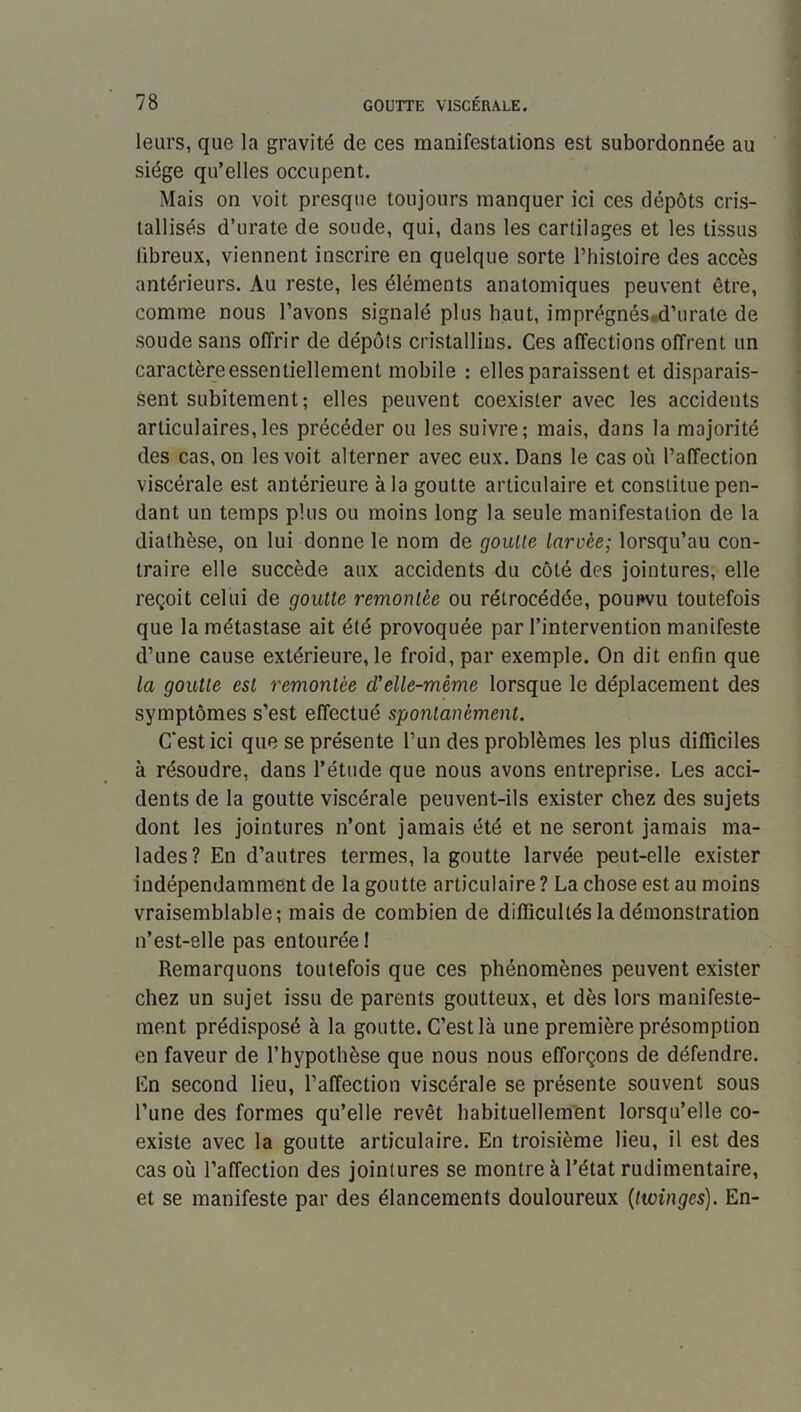 leurs, que la gravité de ces manifestations est subordonnée au siège qu’elles occupent. Mais on voit presque toujours manquer ici ces dépôts cris- tallisés d’urate de soude, qui, dans les cartilages et les tissus libreux, viennent inscrire en quelque sorte l’iiisloire des accès antérieurs. Au reste, les éléments anatomiques peuvent être, comme nous l’avons signalé plus haut, imprégnés,d’urate de soude sans offrir de dépôts cristallins. Ces affections offrent un caractère essentiellement mobile : elles paraissent et disparais- sent subitement; elles peuvent coexister avec les accidents articulaires,les précéder ou les suivre; mais, dans la majorité des cas, on les voit alterner avec eux. Dans le cas où l’affection viscérale est antérieure à la goutte articulaire et constitue pen- dant un temps plus ou moins long la seule manifestation de la diathèse, on lui donne le nom de goulle larvée; lorsqu’au con- traire elle succède aux accidents du côté des jointures, elle reçoit celui de goutte remontée ou rétrocédée, pourvu toutefois que la métastase ait été provoquée par l’intervention manifeste d’une cause extérieure, le froid, par exemple. On dit enfin que la goutte est remontée cVelle-même lorsque le déplacement des symptômes s’est effectué spontanément. C'est ici que se présente l’iin des problèmes les plus difficiles à résoudre, dans l’étude que nous avons entreprise. Les acci- dents de la goutte viscérale peuvent-ils exister chez des sujets dont les jointures n’ont jamais été et ne seront jamais ma- lades? En d’autres termes, la goutte larvée peut-elle exister indépendamment de la goutte articulaire ? La chose est au moins vraisemblable; mais de combien de difficultés la démonstration n’est-elle pas entourée ! Remarquons toutefois que ces phénomènes peuvent exister chez un sujet issu de parents goutteux, et dès lors manifeste- ment prédisposé à la goutte. C’est là une première présomption en faveur de l’hypothèse que nous nous efforçons de défendre. En second lieu, l’affection viscérale se présente souvent sous l’une des formes qu’elle revêt habituellement lorsqu’elle co- existe avec la goutte articulaire. En troisième lieu, il est des cas où l’affection des jointures se montre à l’état rudimentaire, et se manifeste par des élancements douloureux {twinges). En-