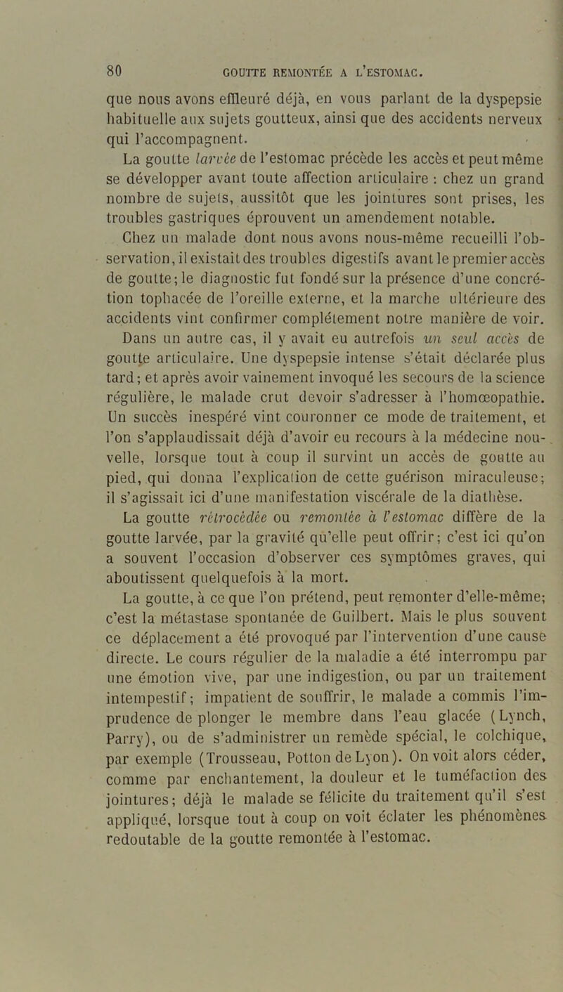 que nous avons efïleuré déjà, en vous parlant de la dyspepsie habituelle aux sujets goutteux, ainsi que des accidents nerveux qui l’accompagnent. La goutte /a7’i.’ce de l’estomac précède les accès et peutmême se développer avant toute affection articulaire : chez un grand nombre de sujets, aussitôt que les jointures sont prises, les troubles gastriques éprouvent un amendement notable. Chez un malade dont nous avons nous-même recueilli l’ob- servation, il existait des troubles digestifs avant le premier accès de goutte; le diagnostic fut fondé sur la présence d’une concré- tion tophacée de l’oreille externe, et la marche ultérieure des accidents vint confirmer complètement notre manière de voir. Dans un autre cas, il y avait eu autrefois un seul accès de goutte articulaire. Une dyspepsie intense s’était déclarée plus tard; et après avoir vainement invoqué les secours de la science régulière, le malade crut devoir s’adresser à l’homocopathie. Un succès inespéré vint couronner ce mode de traitement, et l’on s’applaudissait déjà d’avoir eu recours à la médecine nou- velle, lorsque tout à coup il survint un accès de goutte au pied, qui donna l’explication de cette guérison miraculeuse; il s’agissait ici d’une manifestation viscérale de la diathèse. La goutte rélrocécUe ou remontée a l'estomac diffère de la goutte larvée, par la gravité qu’elle peut offrir; c’est ici qu’on a souvent l’occasion d’observer ces symptômes graves, qui aboutissent quelquefois à la mort. La goutte, à ce que l’on prétend, peut remonter d’elle-même; c’est la métastase spontanée de Guilbert. Mais le plus souvent ce déplacement a été provoqué par l’intervention d’une cause directe. Le cours régulier de la maladie a été interrompu par une émotion vive, par une indigestion, ou par un traitement intempestif; impatient de souffrir, le malade a commis l’im- prudence de plonger le membre dans l’eau glacée (Lynch, Parry), ou de s’administrer un remède spécial, le colchique, par exemple (Trousseau, Potion de Lyon). On voit alors céder, comme par enchantement, la douleur et le tuméfaclion des jointures; déjà le malade se félicite du traitement qu’il s’est appliqué, lorsque tout à coup on voit éclater les phénomènes redoutable de la goutte remontée à l’estomac.