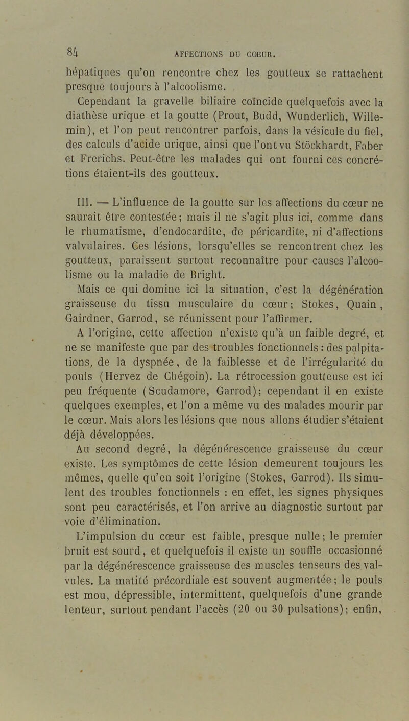 8/. hépatiques qu’on rencontre chez les goutteux se rattachent presque toujours à l’alcoolisme. Cependant la gravelle biliaire coïncide quelquefois avec la diathèse urique et la goutte (Prout, Budd, Wunderlich, Wille- min), et l’on peut rencontrer parfois, dans la vésicule du fiel, des calculs d’acide urique, ainsi que l’ont vu Stockhardt, Faber et Frerichs. Peut-être les malades qui ont fourni ces concré- tions étaient-ils des goutteux. 111. — L’influence de la goutte sur les affections du cœur ne saurait être contestée; mais il ne s’agit plus ici, comme dans le rhumatisme, d’endocardite, de péricardite, ni d’affections valvulaires. Ces lésions, lorsqu’elles se rencontrent chez les goutteux, paraissent surtout reconnaître pour causes l’alcoo- lisme ou la maladie de Bright. Mais ce qui domine ici la situation, c’est la dégénération graisseuse du tissu musculaire du cœur; Stokes, Quain, Gairdner, Garrod, se réunissent pour l’aflirmer. A l’origine, cette affection n’existe qu’à un faible degré, et ne se manifeste que par des troubles fonctionnels : des palpita- tions, de la dyspnée, de la faiblesse et de l’irrégularité du pouls (Ilervez de Chégoin). La rétrocession goutteuse est ici peu fréquente (Scudamore, Garrod); cependant il en existe quelques exemples, et l’on a même vu des malades mourir par le cœur. Mais alors les lésions que nous allons étudier s’étaient déjà développées. Au second degré, la dégénérescence graisseuse du cœur existe. Les symptômes de cette lésion demeurent toujours les mêmes, quelle qu’en soit l’origine (Stokes, Garrod). Ils simu- lent des troubles fonctionnels : en effet, les signes physiques sont peu caractérisés, et l’on arrive au diagnostic surtout par voie d’élimination. L’impulsion du cœur est faible, presque nulle ; le premier bruit est sourd, et quelquefois il existe un souffle occasionné par la dégénérescence graisseuse des muscles tenseurs des val- vules. La matité précordiale est souvent augmentée; le pouls est mou, dépressible, intermittent, quelquefois d’une grande lenteur, surtout pendant l’accès (20 ou 30 pulsations); enfin.