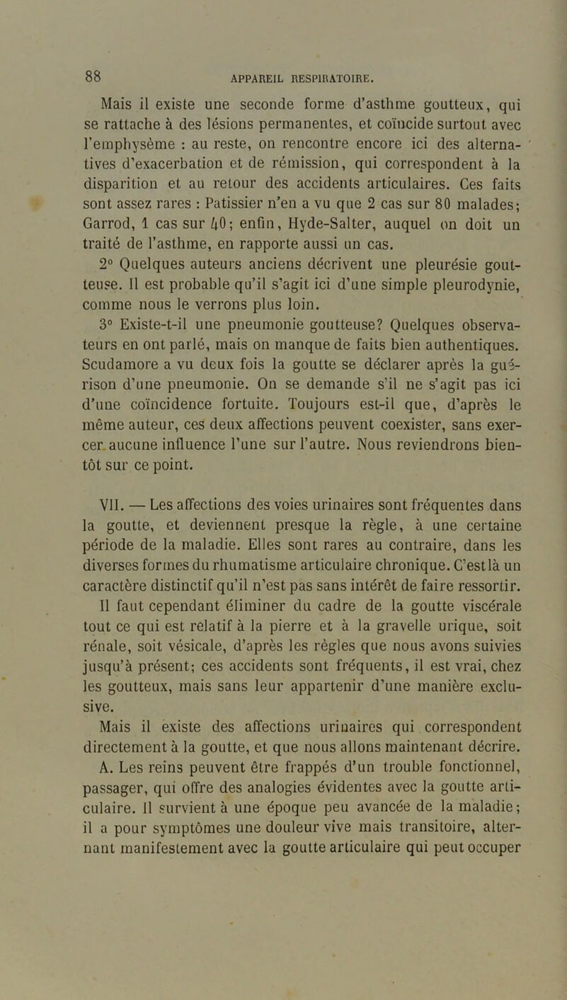 Mais il existe une seconde forme d’asthme goutteux, qui se rattache à des lésions permanentes, et coïncide surtout avec l’emphysème : au reste, on rencontre encore ici des alterna- tives d’exacerbation et de rémission, qui correspondent à la disparition et au retour des accidents articulaires. Ces faits sont assez rares : Pâtissier n’en a vu que 2 cas sur 80 malades; Garrod, 1 cas sur 40; enfin, Hyde-Salter, auquel on doit un traité de l’asthme, en rapporte aussi un cas. 2° Quelques auteurs anciens décrivent une pleurésie gout- teuse. Il est probable qu’il s’agit ici d’une simple pleurodynie, comme nous le verrons plus loin. 3° Existe-t-il une pneumonie goutteuse? Quelques observa- teurs en ont parlé, mais on manque de faits bien authentiques. Scudamore a vu deux fois la goutte se déclarer après la gué- rison d’une pneumonie. On se demande s’il ne s’agit pas ici d’une coïncidence fortuite. Toujours est-il que, d’après le même auteur, ces deux affections peuvent coexister, sans exer- cer, aucune influence l’une sur l’autre. Nous reviendrons bien- tôt sur ce point. VII. — Les affections des voies urinaires sont fréquentes dans la goutte, et deviennent presque la règle, à une certaine période de la maladie. Elles sont rares au contraire, dans les diverses formes du rhumatisme articulaire chronique. C’estlà un caractère distinctif qu’il n’est pas sans intérêt de faire ressortir. Il faut cependant éliminer du cadre de la goutte viscérale tout ce qui est relatif à la pierre et à la gravelle urique, soit rénale, soit vésicale, d’après les règles que nous avons suivies jusqu’à présent; ces accidents sont fréquents, il est vrai, chez les goutteux, mais sans leur appartenir d’une manière exclu- sive. Mais il existe des affections urinaires qui correspondent directement à la goutte, et que nous allons maintenant décrire. A. Les reins peuvent être frappés d’un trouble fonctionnel, passager, qui offre des analogies évidentes avec la goutte arti- culaire. Il survient à une époque peu avancée de la maladie ; il a pour symptômes une douleur vive mais transitoire, alter- nant manifestement avec la goutte articulaire qui peut occuper