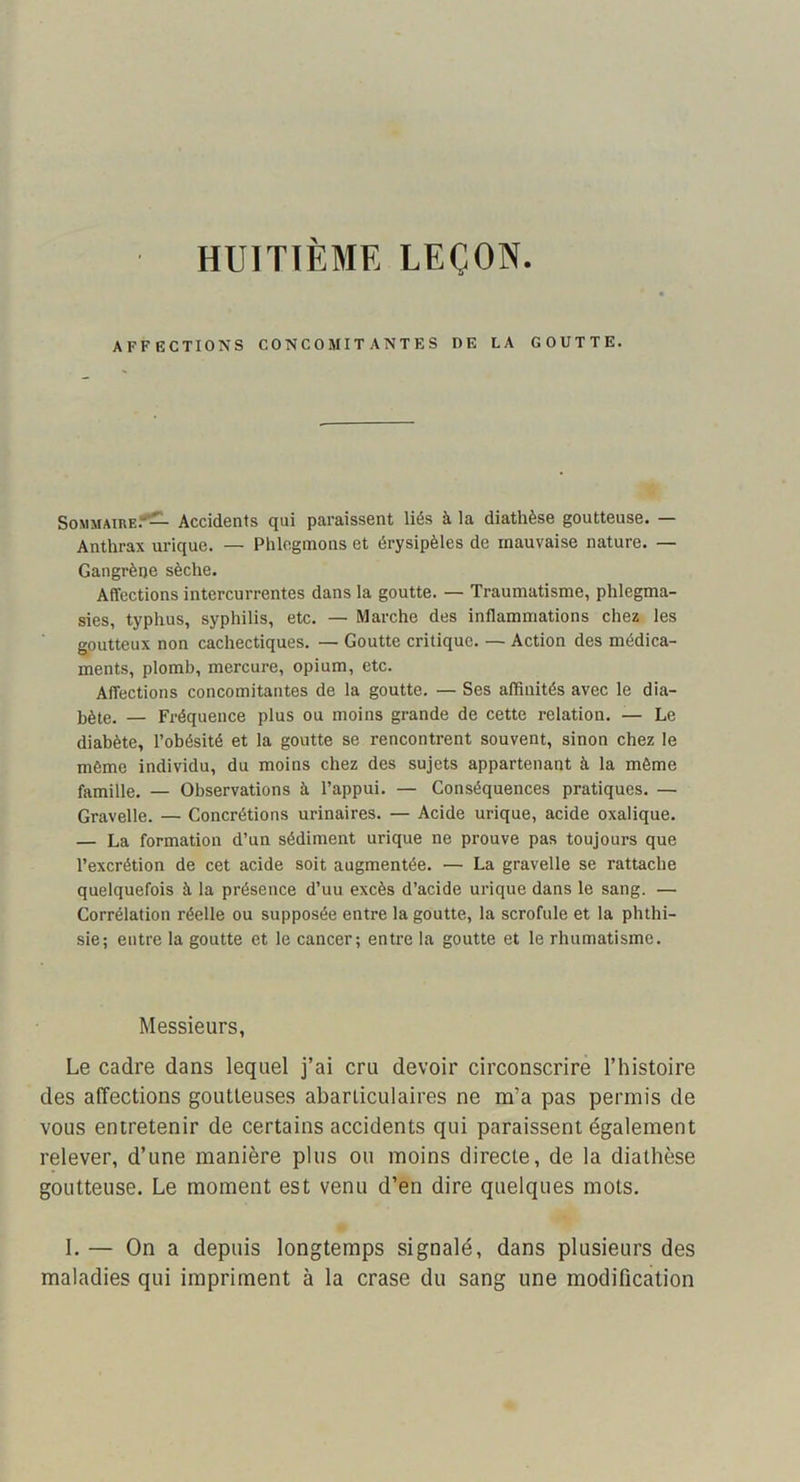 HUITIÈME LEÇON. AFFECTIONS CONCOMITANTES DE LA GOUTTE. Sommaire.*^ Accidents qui paraissent liés à la diathèse goutteuse. — Anthrax urique. — Phlegmons et érysipèles de mauvaise nature. — Gangrène sèche. Affections intercurrentes dans la goutte. — Traumatisme, phlegma- sies, typhus, syphilis, etc. — Marche des inflammations chez les goutteux non cachectiques. — Goutte critique. — Action des médica- ments, plomb, mercure, opium, etc. Affections concomitantes de la goutte. — Ses affinités avec le dia- bète. — Fréquence plus ou moins grande de cette relation. — Le diabète, l’obésité et la goutte se rencontrent souvent, sinon chez le même individu, du moins chez des sujets appartenant à la même famille. — Observations à l’appui. — Conséquences pratiques. — Gravelle. — Concrétions urinaires. — Acide urique, acide oxalique. — La formation d’un sédiment urique ne prouve pas toujours que l’excrétion de cet acide soit augmentée. — La gravelle se rattache quelquefois à la présence d’uu excès d’acide urique dans le sang. — Corrélation réelle ou supposée entre la goutte, la scrofule et la phthi- sie; entre la goutte et le cancer; entre la goutte et le rhumatisme. Messieurs, Le cadre dans lequel j’ai cru devoir circonscrire l’histoire des affections goutteuses abarticulaires ne m’a pas permis de vous entretenir de certains accidents qui paraissent également relever, d’une manière plus ou moins directe, de la diathèse goutteuse. Le moment est venu d’en dire quelques mots. I. — On a depuis longtemps signalé, dans plusieurs des maladies qui impriment à la crase du sang une modification