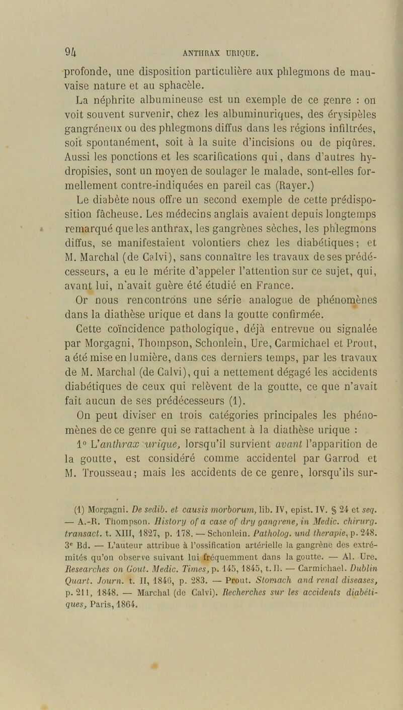 ANTHRAX URIQUE. % profonde, une disposition particulière aux phlegmons de mau- vaise nature et au sphacèle. La néphrite albumineuse est un exemple de ce genre : on voit souvent survenir, chez les albuminuriques, des érysipèles gangréneux ou des phlegmons diffus dans les régions infiltrées, soit spontanément, soit à la suite d’incisions ou de piqûres. Aussi les ponctions et les scarifications qui, dans d’autres hy- dropisies, sont un moyen de soulager le malade, sont-elles for- mellement contre-indiquées en pareil cas (Rayer.) Le diabète nous offre un second exemple de cette prédispo- sition fâcheuse. Les médecins anglais avaient depuis longtemps remarqué que les anthrax, les gangrènes sèches, les phlegmons diffus, se manifestaient volontiers chez les diabétiques ; et M. Marchai (de Caivi), sans connaître les travaux de ses prédé- cesseurs, a eu le mérite d’appeler l’attention sur ce sujet, qui, avant lui, n'avait guère été étudié en France. Or nous rencontrons une série analogue de phénomènes dans la diathèse urique et dans la goutte confirmée. Cette coïncidence pathologique, déjà entrevue ou signalée par Morgagni, Thompson, Schonlein, Ure, Carmichael et Prout, a été mise en lumière, dans ces derniers temps, par les travaux de M. Marchai (de Caivi), qui a nettement dégagé les accidents diabétiques de ceux qui relèvent de la goutte, ce que n’avait fait aucun de ses prédécesseurs (1). On peut diviser en trois catégories principales les phéno- mènes de ce genre qui se rattachent à la diathèse urique : 1° L’anthrax urique, lorsqu’il survient avant l’apparition de la goutte, est considéré comme accidentel par Garrod et M. Trousseau; mais les accidents de ce genre, lorsqu’ils sur- (1) Morgagni. De sedib. et causis morborum, lib. IV, epist. IV. § 24 et seq. — A.-R. Thompson. Hislory of a case of dry gangrené, in Medic. chirurg. transact. t. XIII, 1827, p. 178. — Schonlein. Patholog. und thérapie, p. 248. 3® Bd. — L’auteur attribue à l’ossification artérielle la gangrène des extré- mités qu’on observe suivant lui fréquemment dans la goutte. — Al. Ure. Researches on Goût. Medic. Times, g. 145,1845, t. II. — Carmichael. Dublin Quart. Journ. t. II, 1840, p. 283. — Prout. Stomach and rénal diseases, p. 211, 1848. — Marchai (de Caivi). Recherches sur les accidents diabéti- ques, Paris, 1864.