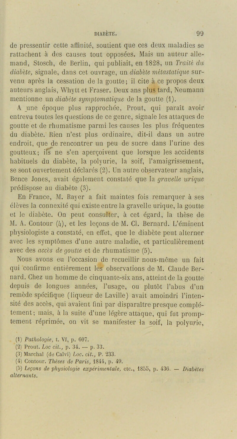 de pressentir cette atTinité, soutient que ces deux maladies se rattachent à des causes tout opposées. Mais un auteur alle- mand, Stosclî, de Berlin, qui publiait, en 1828, un Traité du diabète, signale, dans cet ouvrage, un diabète métastatique sur- venu après la cessation de la goutte; il cite à ce propos deux auteurs anglais, Whytt et Fraser. Deux ans plus tard, Neumann mentionne un diabète symptomatique de la goutte (1). A une époque plus rapprochée. Prout, qui paraît avoir entrevu toutes les questions de ce genre, signale les attaques de goutte et de rhumatisme parmi les causes les plus fréquentes du diabète. Rien n’est plus ordinaire, dit-il dans un autre endroit, que de rencontrer un peu de sucre dans l’urine des goutteux; il^ ne s’en aperçoivent que lorsque les accidents habituels du diabète, la polyurie, la soif, l’amaigrissement, se sont ouvertement déclarés (2). Un autre observateur anglais, Bence Jones, avait également constaté que la gravelle urique prédispose au diabète (3). En France, M. Rayer a fait maintes fois remarquer à ses élèves la connexité qui existe entre la gravelle urique, la goutte et le diabète. On peut consulter, à cet égard, la thèse de M. A. Contour (/)), et les leçons de M. Cl. Bernard. L’éminent physiologiste a constaté, en effet, que le diabète peut alterner avec les symptômes d’une autre maladie, et particulièrement avec des accès de goutte et de rhumatisme (5). Nous avons eu l’occasion de recueillir nous-même un fait qui confirme entièrement les observations de M. Claude Ber- nard. Chez un homme de cinquante-six ans, atteint de la goutte depuis de longues années, l’usage, ou plutôt l’abus d’un remède spécifique (liqueur de Laville) avait amoindri l’inten- sité des accès, qui avaient fini par disparaître presque complè- tement; mais, à la suite d’une légère attaque, qui fut promp- tement réprimée, on vit se manifester la soif, la polyurie, (1) Pathologie, t. VJ, p. 607. (2) Prout. Loc cit,, p. 34. — p. 33. (3) Marchai (de Calvi) Loc. cit., P. 233. (4) Contour. Thèses de Paris, 1844, p. 49. (o) Leçons de physiologie expérimentale, etc., 1855, p. 436. — Diabètes alternants.