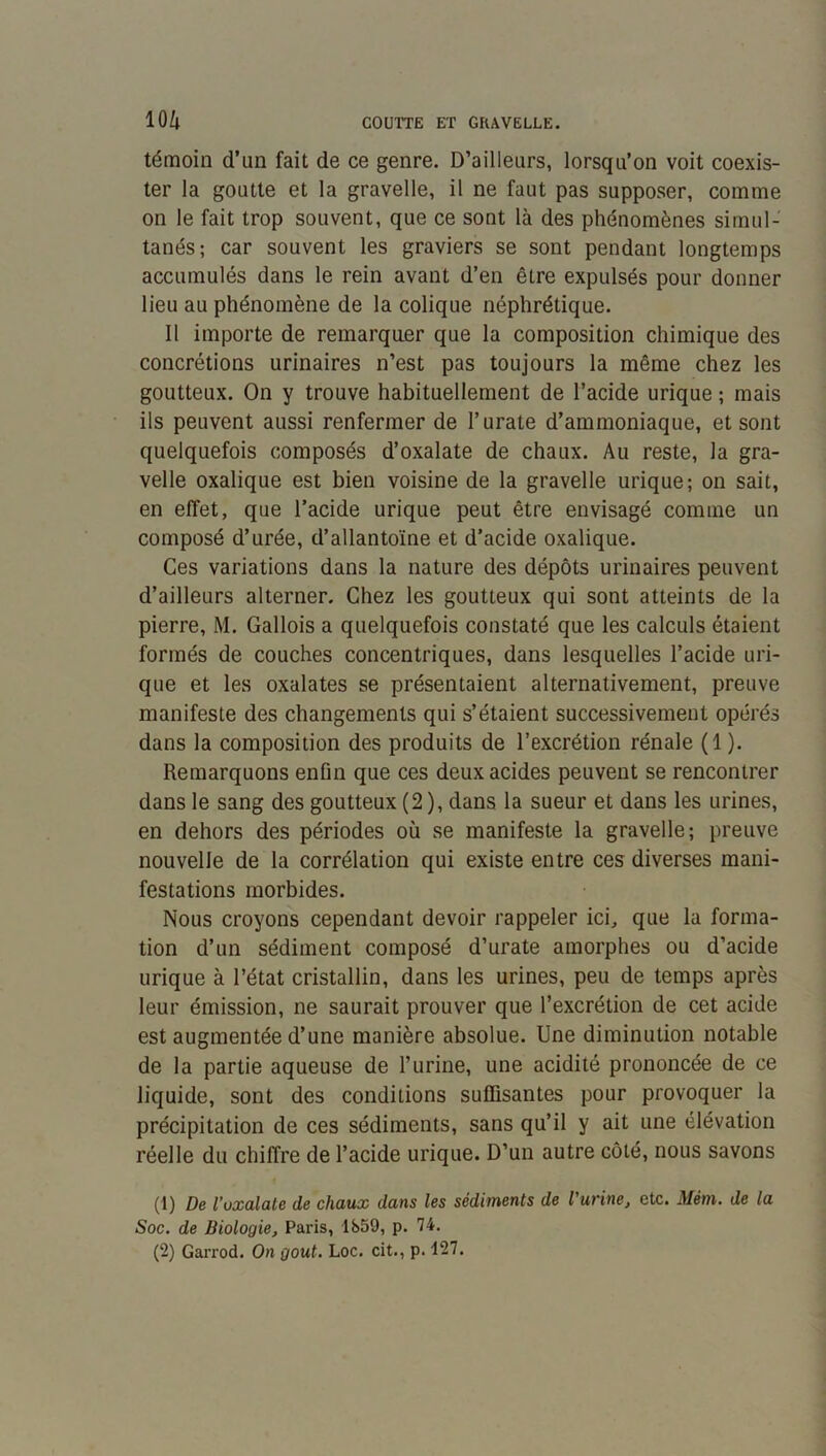 témoin d’un fait de ce genre. D’ailleurs, lorsqu’on voit coexis- ter la goutte et la gravelle, il ne faut pas supposer, comme on le fait trop souvent, que ce sont là des phénomènes simul- tanés; car souvent les graviers se sont pendant longtemps accumulés dans le rein avant d’en être expulsés pour donner lieu au phénomène de la colique néphrétique. Il importe de remarquer que la composition chimique des concrétions urinaires n’est pas toujours la même chez les goutteux. On y trouve habituellement de l’acide urique ; mais ils peuvent aussi renfermer de l’urate d’ammoniaque, et sont quelquefois composés d’oxalate de chaux. Au reste, la gra- velle oxalique est bien voisine de la gravelle urique; on sait, en effet, que l’acide urique peut être envisagé comme un composé d’urée, d’allantoïne et d'acide oxalique. Ces variations dans la nature des dépôts urinaires peuvent d’ailleurs alterner. Chez les goutteux qui sont atteints de la pierre, M. Gallois a quelquefois constaté que les calculs étaient formés de couches concentriques, dans lesquelles l’acide uri- que et les oxalates se présentaient alternativement, preuve manifeste des changements qui s’étaient successivement opérés dans la composition des produits de l’excrétion rénale (1 ). Remarquons enfin que ces deux acides peuvent se rencontrer dans le sang des goutteux (2), dans la sueur et dans les urines, en dehors des périodes où se manifeste la gravelle; preuve nouvelle de la corrélation qui existe entre ces diverses mani- festations morbides. Nous croyons cependant devoir rappeler ici, que la forma- tion d’un sédiment composé d’urate amorphes ou d’acide urique à l’état cristallin, dans les urines, peu de temps après leur émission, ne saurait prouver que l’excrétion de cet acide est augmentée d’une manière absolue. Une diminution notable de la partie aqueuse de l’urine, une acidité prononcée de ce liquide, sont des conditions suffisantes pour provoquer la précipitation de ces sédiments, sans qu’il y ait une élévation réelle du chiffre de l’acide urique. D’un autre côté, nous savons (1) De l’uxalate de chaux dans les sédiments de l'urine, etc. Mém. de la Soc. de Biologie, Paris, 1859, p. 74.