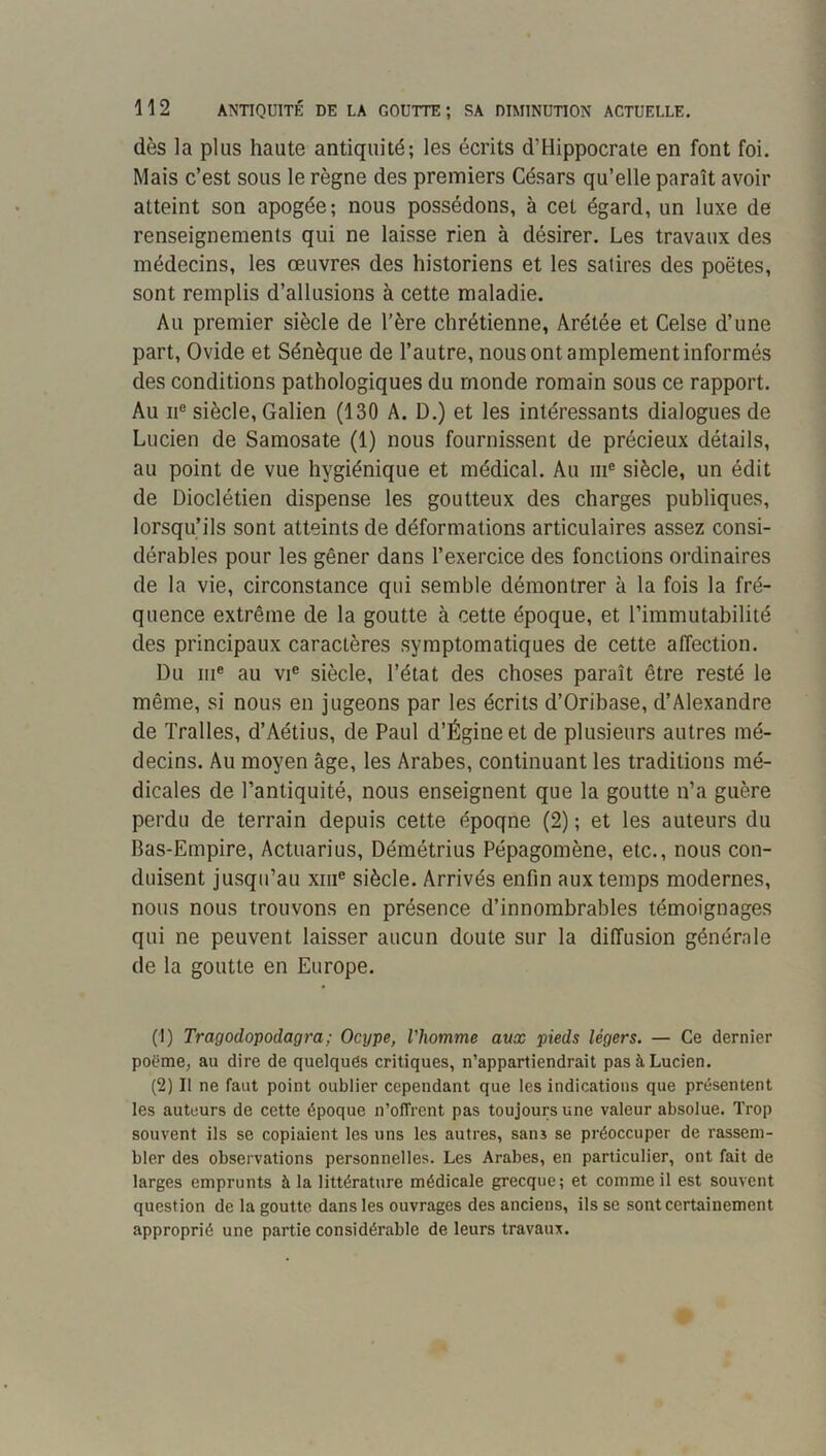 dès la plus haute antiquité; les écrits d’Hippocrate en font foi. Mais c’est sous le règne des premiers Césars qu’elle paraît avoir atteint son apogée; nous possédons, à cet égard, un luxe de renseignements qui ne laisse rien à désirer. Les travaux des médecins, les œuvres des historiens et les satires des poètes, sont remplis d’allusions à cette maladie. Au premier siècle de l’ère chrétienne, Arétée et Celse d’une part, Ovide et Sénèque de l’autre, nous ont amplement informés des conditions pathologiques du monde romain sous ce rapport. Au II® siècle, Galien (130 A. D.) et les intéressants dialogues de Lucien de Samosate (1) nous fournissent de précieux détails, au point de vue hygiénique et médical. Au ni® siècle, un édit de Dioclétien dispense les goutteux des charges publiques, lorsqu’ils sont atteints de déformations articulaires assez consi- dérables pour les gêner dans l’exercice des fonctions ordinaires de la vie, circonstance qui semble démontrer à la fois la fré- quence extrême de la goutte à cette époque, et l’immutabilité des principaux caractères symptomatiques de cette affection. Du III® au VI® siècle, l’état des choses paraît être resté le même, si nous en jugeons par les écrits d’Oribase, d’Alexandre de Tralles, d’Aétius, de Paul d’Égineet de plusieurs autres mé- decins. Au moyen âge, les Arabes, continuant les traditions mé- dicales de l’antiquité, nous enseignent que la goutte n’a guère perdu de terrain depuis cette époque (2) ; et les auteurs du Bas-Empire, Actuarius, Démétrius Pépagomène, etc., nous con- duisent jusqu’au xiii® siècle. Arrivés enfin aux temps modernes, nous nous trouvons en présence d’innombrables témoignages qui ne peuvent laisser aucun doute sur la diffusion générale de la goutte en Europe. (1) Tragodopodagra; Ocype, l'homme aux pieds légers. — Ce dernier potjme, au dire de quelques critiques, n’appartiendrait pas à Lucien. (2) Il ne faut point oublier cependant que les indications que présentent les auteurs de cette époque n’offient pas toujours une valeur absolue. Trop souvent ils se copiaient les uns les autres, sans se préoccuper de rassem- bler des observations personnelles. Les Arabes, en particulier, ont fait de larges emprunts à la littérature médicale grecque; et comme il est souvent question de la goutte dans les ouvrages des anciens, ils se sont certainement approprié une partie considérable de leurs travaux.