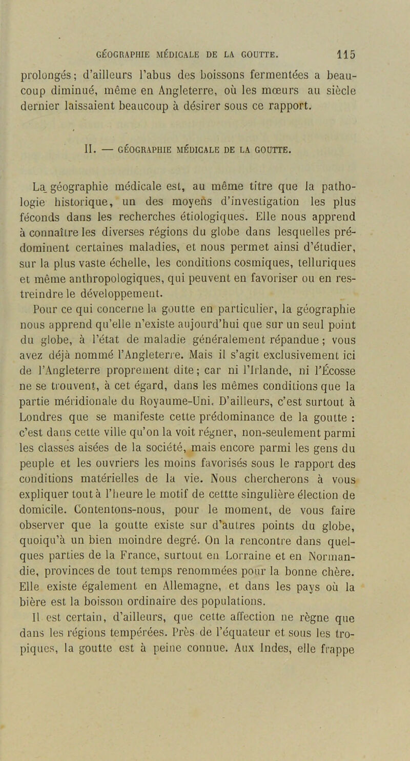 prolongés; d’ailleurs l’abus des boissons fermentées a beau- coup diminué, même en Angleterre, où les mœurs au siècle dernier laissaient beaucoup à désirer sous ce rapport. II. — GÉOGRAPHIE MÉDICALE DE LA GOUTTE. La_ géographie médicale est, au même titre que la patho- logie historique, un des moyens d’investigation les plus féconds dans les recherches étiologiques. Elle nous apprend à connaître les diverses régions du globe dans lesquelles pré- dominent certaines maladies, et nous permet ainsi d’étudier, sur la plus vaste échelle, les conditions cosmiques, telluriques et même anthropologiques, qui peuvent en favoriser ou en res- treindre le développement. Pour ce qui concerne la goutte en particulier, la géographie nous apprend qu’elle n’existe aujourd’hui que sur un seul point du globe, à l’état de maladie généralement répandue ; vous avez déjà nommé l’Angleterre. Mais il s’agit exclusivement ici de l’Angleterre proprement dite; car ni l’Irlande, ni TÉcosse ne se trouvent, à cet égard, dans les mêmes conditions que la partie méridionale du Royaume-Uni. D’ailleurs, c’est surtout à Londres que se manifeste cette prédominance de la goutte : c’est dans cette ville qu’on la voit régner, non-seulement parmi les classes aisées de la société, mais encore parmi les gens du peuple et les ouvriers les moins favorisés sous le rapport des conditions matérielles de la vie. Nous chercherons à vous expliquer tout à l’heure le motif de cettte singulière élection de domicile. Contentons-nous, pour le moment, de vous faire observer que la goutte existe sur d’autres points du globe, quoiqu’à un bien moindre degré. On la rencontre dans quel- ques parties de la France, surtout eu Lorraine et en Norman- die, provinces de tout temps renommées pour la bonne chère. Elle existe également en Allemagne, et dans les pays où la bière est la boisson ordinaire des populations. Il est certain, d’ailleurs, que cette affection ne règne que dans les régions tempérées. Près de l’équateur et sous les tro- piques, la goutte est à peine connue. Aux Indes, elle frappe