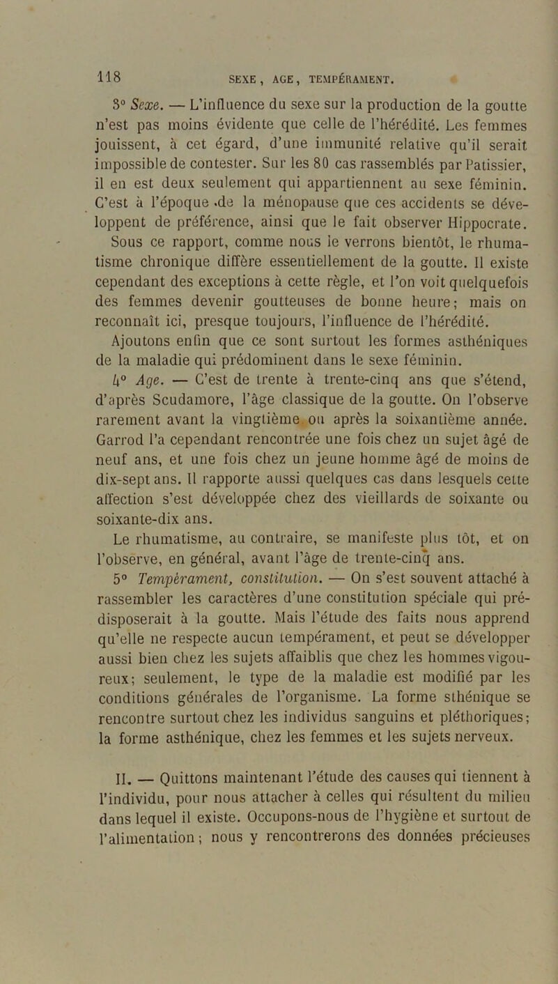 3“ Sexe. — L’influence du sexe sur la production de la goutte n’est pas moins évidente que celle de l’hérédité. Les femmes jouissent, à cet égard, d’une immunité relative qu’il serait impossible de contester. Sur les 80 cas rassemblés par Pâtissier, il en est deux seulement qui appartiennent au sexe féminin. C’est à l’époque «de la ménopause que ces accidents se déve- loppent de préférence, ainsi que le fait observer Hippocrate. Sous ce rapport, comme nous le verrons bientôt, le rhuma- tisme chronique diffère essentiellement de la goutte. 11 existe cependant des exceptions à cette règle, et l’on voit quelquefois des femmes devenir goutteuses de bonne heure; mais on reconnaît ici, presque toujours, l’influence de l’hérédité. Ajoutons enfin que ce sont surtout les formes asthéniques de la maladie qui prédominent dans le sexe féminin. k° Age. — C’est de trente à trente-cinq ans que s’étend, d’après Scudamore, l’âge classique de la goutte. On l’observe rarement avant la vingtième, ou après la soixantième année. Garrod l’a cependant rencontrée une fois chez un sujet âgé de neuf ans, et une fois chez un jeune homme âgé de moins de dix-septans. 11 rapporte aussi quelques cas dans lesquels cette affection s’est développée chez des vieillards de soixante ou soixante-dix ans. Le rhumatisme, au contraire, se manifeste plus tôt, et on l’observe, en général, avant l’âge de trente-cinq ans. 5° Tempérament, constitution. — On s’est souvent attaché à rassembler les caractères d’une constitution spéciale qui pré- disposerait à la goutte. Mais l’étude des faits nous apprend qu’elle ne respecte aucun tempérament, et peut se développer aussi bien chez les sujets affaiblis que chez les hommes vigou- reux; seulement, le type de la maladie est modifié par les conditions générales de l’organisme. La forme sthénique se rencontre surtout chez les individus sanguins et pléthoriques; la forme asthénique, chez les femmes et les sujets nerveux. II. — Quittons maintenant l’étude des causes qui tiennent à l’individu, pour nous attacher à celles qui résultent du milieu dans lequel il existe. Occupons-nous de l’hygiène et surtout de l’alimentation ; nous y rencontrerons des données précieuses