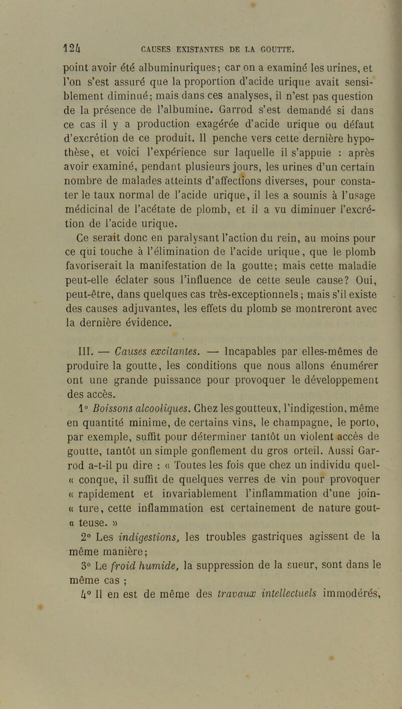 point avoir été albuminuriques; car on a examiné les urines, et l’on s’est assuré que la proportion d’acide urique avait sensi- blement diminué; mais dans ces analyses, il n’est pas question de la présence de l’albumine. Garrod s’est demandé si dans ce cas il y a production exagérée d’acide urique ou défaut d’excrétion de ce produit. Il penche vers cette dernière hypo- thèse, et voici l’expérience sur laquelle il s’appuie : après avoir examiné, pendant plusieurs jours, les urines d’un certain nombre de malades atteints d’affections diverses, pour consta- ter le taux normal de l’acide urique, il les a soumis à l’usage médicinal de l’acétate de plomb, et il a vu diminuer l’excré- tion de l’acide urique. Ce serait donc en paralysant l’action du rein, au moins pour ce qui touche à l’élimination de l’acide urique, que le plomb favoriserait la manifestation de la goutte; mais cette maladie peut-elle éclater sous l’influence de cette seule cause? Oui, peut-être, dans quelques cas très-exceptionnels ; mais s’il existe des causes adjuvantes, les effets du plomb se montreront avec la dernière évidence. III. — Causes excitantes. — Incapables par elles-mêmes de produire la goutte, les conditions que nous allons énumérer ont une grande puissance pour provoquer le développement des accès, 1“ Boissons alcooliques. Chez les goutteux, l’indigestion, même en quantité minime, de certains vins, le champagne, le porto, par exemple, suffit pour déterminer tantôt un violent accès de goutte, tantôt un simple gonflement du gros orteil. Aussi Gar- rod a-t-il pu dire : « Toutes les fois que chez un individu quel- « conque, il suffit de quelques verres de vin pour provoquer « rapidement et invariablement l’inflammation d’une join- <( ture, cette inflammation est certainement de nature gout- « teuse, » 2° Les indigestions, les troubles gastriques agissent de la même manière; 3° Le froid humide, la suppression de la sueur, sont dans le même cas ; Il en est de même des travaux intellectuels immodérés.