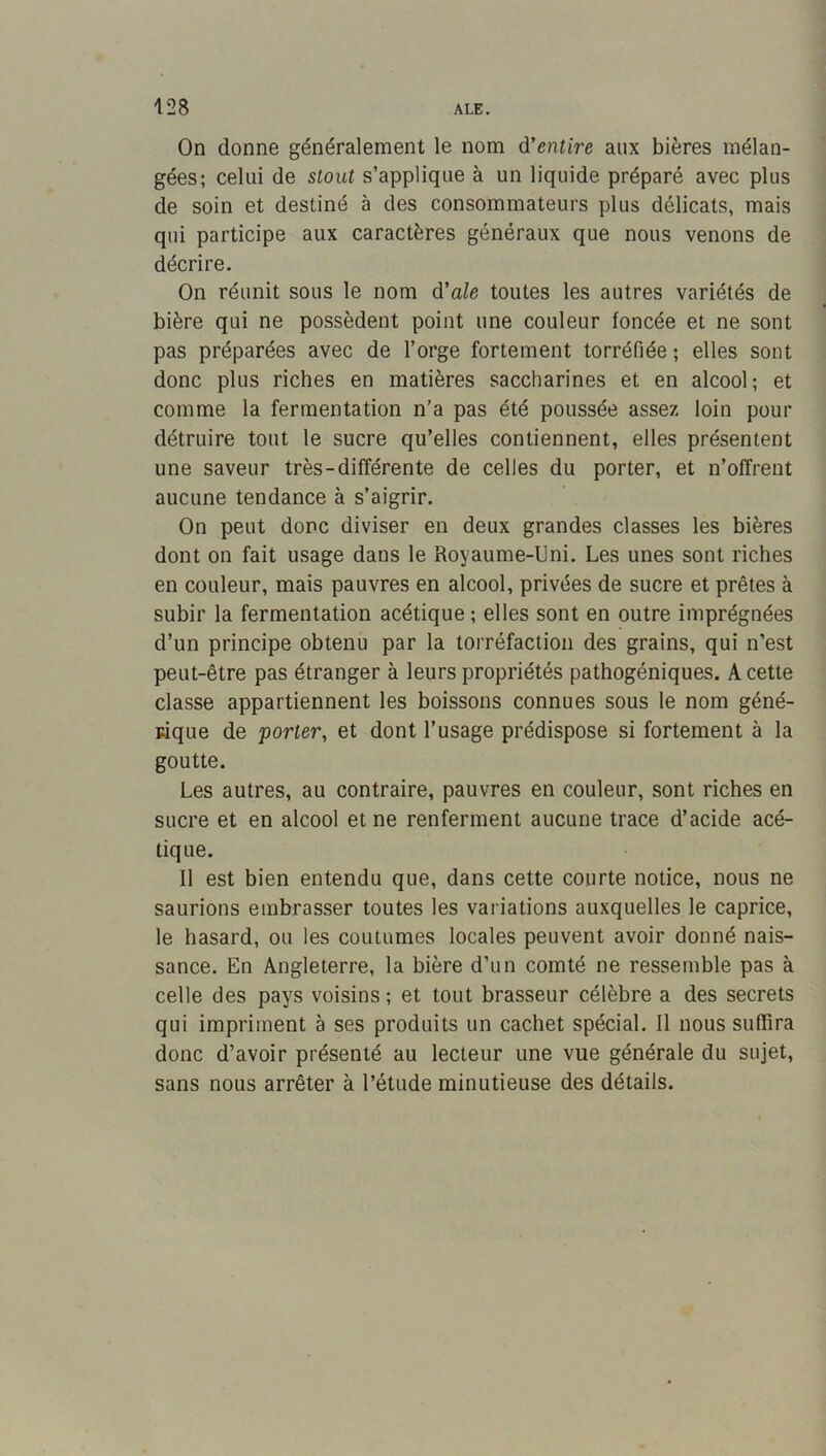 On donne généralement le nom d'entire aux bières mélan- gées; celui de stout s’applique à un liquide préparé avec plus de soin et destiné à des consommateurs plus délicats, mais qui participe aux caractères généraux que nous venons de décrire. On réunit sous le nom d'ale toutes les autres variétés de bière qui ne possèdent point une couleur foncée et ne sont pas préparées avec de l’orge fortement torréfiée ; elles sont donc plus riches en matières saccharines et en alcool; et comme la fermentation n’a pas été poussée assez loin pour détruire tout le sucre qu’elles contiennent, elles présentent une saveur très-différente de celles du porter, et n’offrent aucune tendance à s’aigrir. On peut donc diviser en deux grandes classes les bières dont on fait usage dans le Royaume-Uni. Les unes sont riches en couleur, mais pauvres en alcool, privées de sucre et prêtes à subir la fermentation acétique ; elles sont en outre imprégnées d’un principe obtenu par la torréfaction des grains, qui n’est peut-être pas étranger à leurs propriétés pathogéniques. A cette classe appartiennent les boissons connues sous le nom géné- rique de porter, et dont l’usage prédispose si fortement à la goutte. Les autres, au contraire, pauvres en couleur, sont riches en sucre et en alcool et ne renferment aucune trace d’acide acé- tique. Il est bien entendu que, dans cette courte notice, nous ne saurions embrasser toutes les variations auxquelles le caprice, le hasard, ou les coutumes locales peuvent avoir donné nais- sance. En Angleterre, la bière d’un comté ne ressemble pas à celle des pays voisins ; et tout brasseur célèbre a des secrets qui impriment à ses produits un cachet spécial. Il nous suffira donc d’avoir présenté au lecteur une vue générale du sujet, sans nous arrêter à l’étude minutieuse des détails.