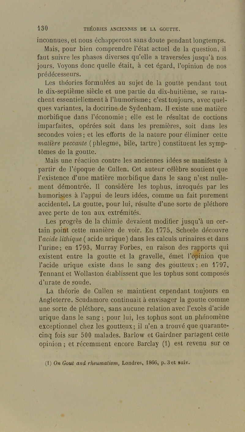 inconnues, et nous échapperont sans cloute pendant longtemps. Mais, pour bien comprendre l’état actuel de la question, il faut suivre les phases diverses qu’elle a traversées jusqu’à nos, jours. Voyons donc quelle était, à cet égard, l’opinion de nos prédécesseurs. Les théories formulées au sujet de la goutte pendant tout le di.x-septième siècle et une partie du dix-huitième, se ratta- chent essentiellement à l’humorisme; c’est toujours, avec quel- ques variantes, la doctrine de Sydenham. Il existe une matière morbifique dans l’économie; elle est le résultat de coctions imparfaites, opérées soit dans les premières, soit dans les secondes voies; et les efforts de la nature pour éliminer cette malüre peccante (phlegme, bile, tartre) constituent les symp- tômes de la goutte. Mais une réaction contre les anciennes idées se manifeste à partir de l’époque de Gullen. Cet auteur célèbre soutient que l’existence d’une matière morbiOque dans le sang n’est nulle- ment démontrée. Il considère les tophus, invoqués par les humoristes à l’appui de leurs idées, comme un fait purement accidentel. La goutte, pour lui, résulte d’une sorte de pléthore avec perte de ton aux extrémités. Les progrès de la chimie devaient modifier jusqu’à un cer- tain point cette manière de voir. En 1775, Scheele découvre Vacide lithiqae ( acide urique) dans les calculs urinaires et dans l’urine; en 1793, Murray Forbes, en raison des rapports qui existent entre la goutte et la gravelle, émet l’opinion que l’acide urique existe dans le sang des goutteux; en 1797, Tennant et Wollaston établissent que les tophus sont composés d’urate de soude. La théorie de Cullen se maintient cependant toujours en Angleterre. Scudamore continuait à envisager la goutte comme une sorte de pléthore, sans aucune relation avec l’excès d’acide urique dans le sang ; pour lui, les tophus sont un phénomène exceptionnel chez les goutteux; il n’en a trouvé que quarante- cinq fois sur 500 malades. Barlow et Gairdner partagent cette opinion ; et récemment encore Barclay (1) est revenu sur ce (I) On Goût and rlieumalism, Londres, 18GG, p. 3 et suiv.