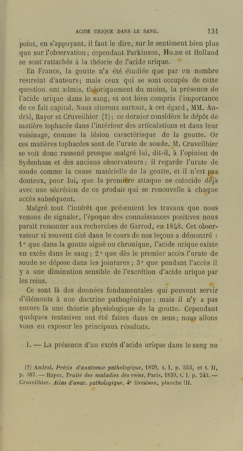 point, en s’appuyant, il faut le dire, sur le sentiment bien plus que sur l’observation ; cependant Parkinson, Home et Holland se sont rattachés à la théorie de l’acide urique. En France, la goutte n’a été étudiée que par un nombre restreint d’auteurs; mais ceux qui se sont occupés de cette question ont admis, théoriquement du moins, la présence de l’acide urique dans le sang, et ont bien compris l’importance de ce fait capital. Nous citerons surtout, à cet égard, MM. An- drâl. Rayer et Gruveilhier (1); ce dernier considère le dépôt de matière tophacée dans l’intérienr des articulations et dans leur voisinage, comme la lésion caractérisque de la goutte. Or ces matières tophacées sont de l’urate de soude. M. Gruveilhier se voit donc ramené presque malgré lui, dit-il, à l’opinion de Sydenham et des anciens observateurs; il regarde l’urate de soude comme la cause matérielle de la goutte, et il n’est pas douteux, pour lui, que la première attaque ne coïncide déjà avec une sécrétion de ce produit qui se renouvelle à chaque accès subséquent. Malgré tout l’intérêt que présentent les travaux que nous venons de signaler, l’époque des connaissances positives nous paraît remonter aux recherches de Garrod, en 18/i8. Get obser- vateur si souvent cité dans le cours de nos leçons a démontré : 1® que dans la goutte aiguë ou chronique, l’acide urique existe en excès dans le sang ; 2° que dès le premier accès l’urate de soude se dépose dans les jointures ; 3® que pendant l’accès il y a une diminution sensible de l’excrétion d’acide urique par les reins. Ge sont là des données fondamentales qui peuvent servir d’éléments à une doctrine pathogénique ; mais il n’y a pas encore là une théorie physiologique de la goutte. Gependant quelques tentatives ont été faites dans ce sens; nous allons vous en exposer les principaux résultats. 1. — La présence d’un excès d’acide urique dans le sang ne (1) Andral. Précis d’anatomie pathologique, 1829, t. I, p. 553, et t. Il, p. 387. — Rayer. Traité des maladies des reins, Paris, 1839, t. I. p. 243.— Gruveilhier. Atlas d’anat. pathologique, 4® livraison, planche îll.