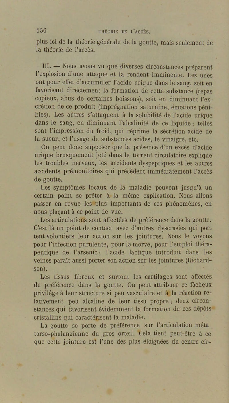 plus ici de la théorie générale de la goutte, mais seulement de la théorie de l’accès. 111. — Nous avons vu que diverses circonstances préparent l’explosion d’une attaque et la rendent imminente. Les unes ont pour effet d’accumuler l’acide urique dans le sang, soit en favorisant directement la formation de celte substance (repas copieux, abus de certaines boissons), soit en diminuant l’ex- crétion de ce produit (imprégnation saturnine, émotions péni- bles). Les autres s’attaquent à la solubilité de l’acide urique dans le sang, en diminuant l’alcalinité de ce liquide; telles sont l’impression du froid, qui réprime la sécrétion acide de la sueur, et l’usage de substances acides, le vinaigre, etc. On peut donc supposer que la présence d’un excès d’acide urique brusquement jeté dans le torrent circulatoire explique les troubles nerveux, les accidents dyspeptiques et les autres accidents prémonitoires qui précèdent immédiatement l’accès de goutte. . Les symptômes locaux de la maladie peuvent jusqu’à un certain point se prêter à la même explication. Nous allons passer en revue les plus importants de ces phénomènes, en nous plaçant à ce point de vue. Les articulations sont affectées de préférence dans la goutte. C’est là un point de contact avec d’autres dyscrasies qui por- tent volontiers leur action sur les jointures. Nous le voyons pour l’infection purulente, pour la morve, pour l’emploi théra- peutique de l’arsenic ; l’acide lactique introduit dans les veines paraît aussi porter son action snr les jointures (Hichard- son). Les tissus fibreux et surtout les cartilages sont affectés de préférence dans la goutte. On peut attribuer ce fâcheux privilège à leur structure si peu vasculaire et à la réaction re- lativement peu alcaline de leur tissu propre ; deux circon- stances qui favorisent évidemment la formation de ces dépôts cristallins qui caractérisent la maladie. La goutte se porte de préférence sur l’articulation méta tarso-phalangienne du gros orteil. Cela tient peut-être à ce que cette jointure est l’une des plus éloignées du centre cir-