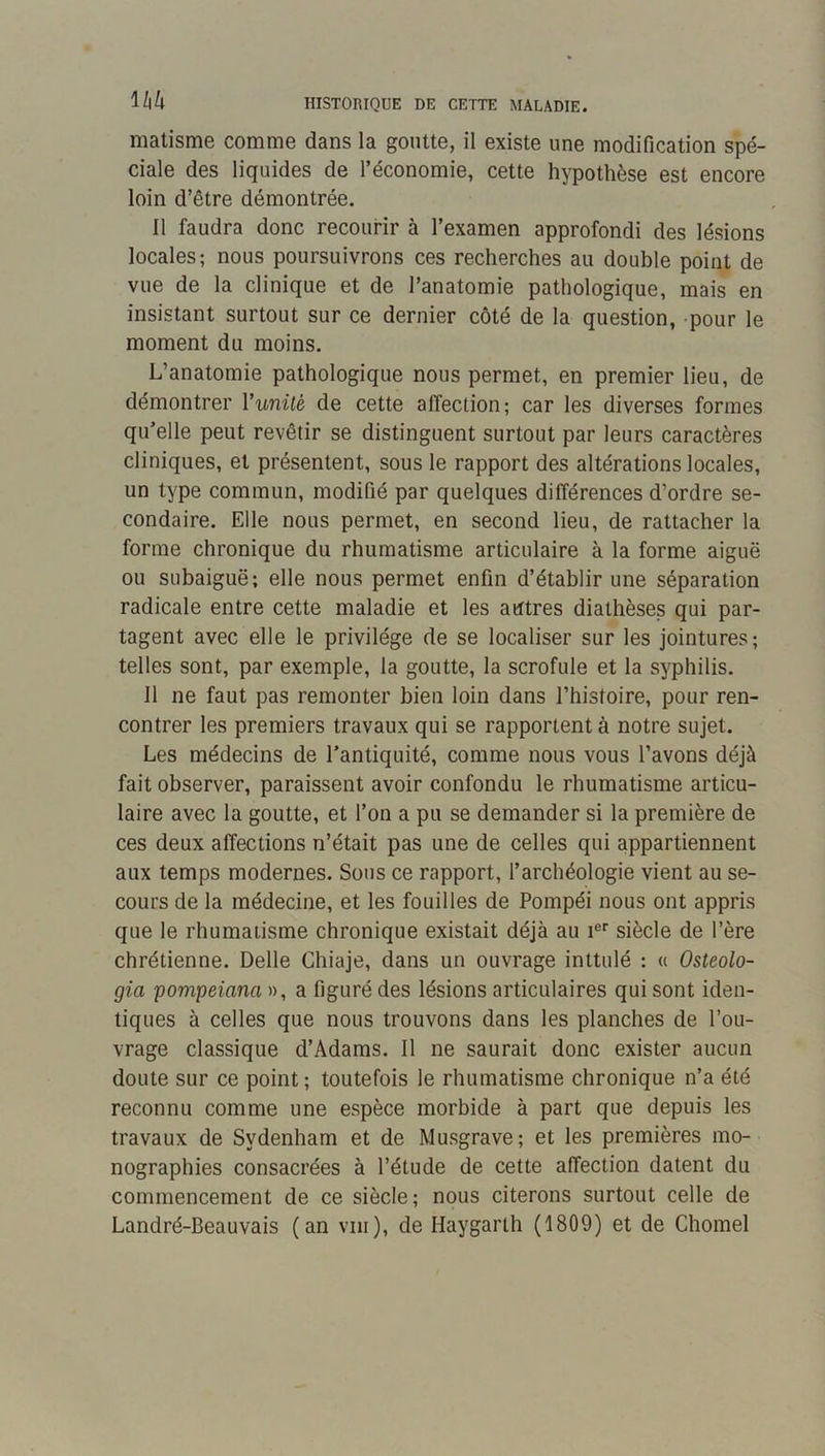 matisme comme dans la goutte, il existe une modification spé- ciale des liquides de l’économie, cette hypothèse est encore loin d’être démontrée. Il faudra donc recourir à l’examen approfondi des lésions locales; nous poursuivrons ces recherches au double point de vue de la clinique et de l’anatomie pathologique, mais en insistant surtout sur ce dernier côté de la question, pour le moment du moins. L’anatomie pathologique nous permet, en premier lieu, de démontrer Vunité de cette affection; car les diverses formes qu’elle peut revêtir se distinguent surtout par leurs caractères cliniques, et présentent, sous le rapport des altérations locales, un type commun, modifié par quelques différences d’ordre se- condaire. Elle nous permet, en second lieu, de rattacher la forme chronique du rhumatisme articulaire à la forme aiguë ou subaiguë; elle nous permet enfin d’établir une séparation radicale entre cette maladie et les autres diathèses qui par- tagent avec elle le privilège de se localiser sur les jointures; telles sont, par exemple, la goutte, la scrofule et la syphilis. Il ne faut pas remonter bien loin dans l’histoire, pour ren- contrer les premiers travaux qui se rapportent à notre sujet. Les médecins de l’antiquité, comme nous vous l’avons déjà fait observer, paraissent avoir confondu le rhumatisme articu- laire avec la goutte, et l’on a pu se demander si la première de ces deux affections n’était pas une de celles qui appartiennent aux temps modernes. Sous ce rapport, l’archéologie vient au se- cours de la médecine, et les fouilles de Pompéi nous ont appris que le rhumatisme chronique existait déjà au i®'' siècle de l’ère chrétienne. Delle Chiaje, dans un ouvrage inttulé : « Osteolo- gia pompeiana », a figuré des lésions articulaires qui sont iden- tiques à celles que nous trouvons dans les planches de l’ou- vrage classique d’Adams. Il ne saurait donc exister aucun doute sur ce point ; toutefois le rhumatisme chronique n’a été reconnu comme une espèce morbide à part que depuis les travaux de Sydenham et de Musgrave; et les premières mo- nographies consacrées à l’étude de cette affection datent du commencement de ce siècle; nous citerons surtout celle de Landré-Beauvais (an viii), de Haygarth (1809) et de Chomel