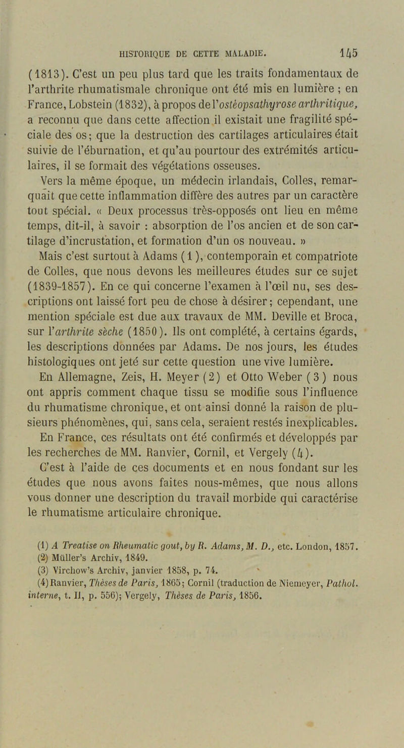 ( 1813). C’est un peu plus tard que les traits fondamentaux de l’arthrite rhumatismale chronique ont été mis en lumière ; en France, Lobstein (1832), à propos deV osléopsathyrose arthritique, a reconnu que dans cette affection il existait une fragilité spé- ciale des OS; que la destruction des cartilages articulaires était suivie de l’éburnation, et qu’au pourtour des extrémités articu- laires, il se formait des végétations osseuses. Vers la même époque, un médecin irlandais. Colles, remar- quait que cette inflammation diffère des autres par un caractère tout spécial. « Deux processus très-opposés ont lieu en même temps, dit-il, à savoir : absorption de l’os ancien et de son car- tilage d’incrustation, et formation d’un os nouveau. » Mais c’est surtout à Adams ( 1 ), contemporain et compatriote de Colles, que nous devons les meilleures études sur ce sujet (1839-1857). En ce qui concerne l’examen à l’œil nu, ses des- criptions ont laissé fort peu de chose à désirer; cependant, une mention spéciale est due aux travaux de MM. Deville et Broca, sur Varthrite sèche (1850). Ils ont complété, à certains égards, les descriptions données par Adams. De nos jours, les études histologiques ont jeté sur cette question une vive lumière. En Allemagne, Zeis, H. Meyer (2) et Otto Weber (3) nous ont appris comment chaque tissu se modifie sous l’influence du rhumatisme chronique, et ont ainsi donné la raison de plu- sieurs phénomènes, qui, sans cela, seraient restés inexplicables. En France, ces résultats ont été confirmés et développés par les recherches de MM. Ranvier, Cornil, et Vergely (4). C’est à l’aide de ces documents et en nous fondant sur les études que nous avons faites nous-mêmes, que nous allons vous donner une description du travail morbide qui caractérise le rhumatisme articulaire chronique. (1) A Treatise on Rheumatic goût, by R. Adams, M. D., etc. London, 1857. (2) Müller’s Archiv, 1849. (3) Virchow’s Archiv, janvier 1858, p. 74. (4) Ranvier, Thèses de Paris, 1865; Cornil (traduction de Nienicyer, Pathol, interne, t. Il, p. 556); Vergely, Thèses de Paris, 1856.