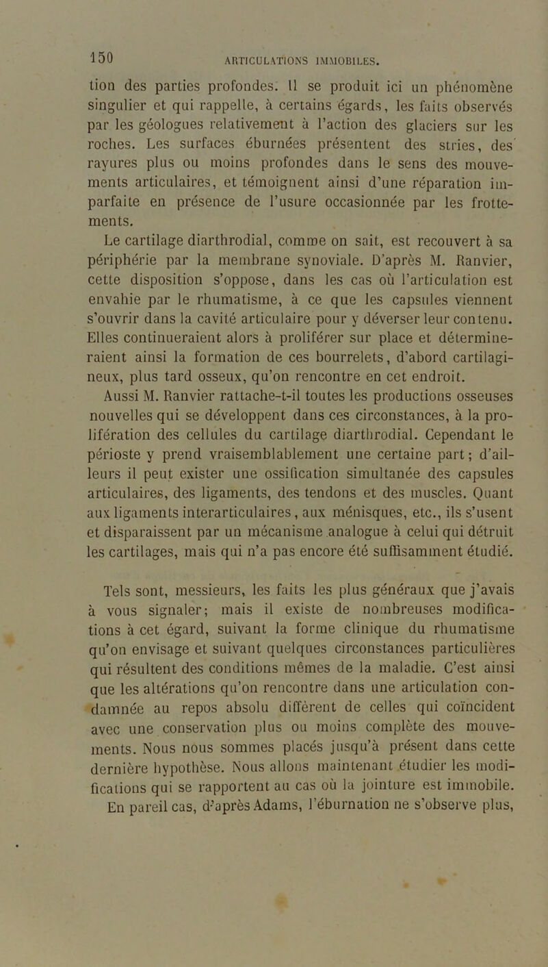 ARTICULATIONS IMMOBILES. lion des parties profondes. Il se produit ici un phénomène singulier et qui rappelle, à certains égards, les faits observés par les géologues relativemeut à l’action des glaciers sur les roches. Les surfaces éburnées présentent des stries, des' rayures plus ou moins profondes dans le sens des mouve- ments articulaires, et témoignent ainsi d’une réparation im- parfaite en présence de l’usure occasionnée par les frotte- ments. Le cartilage diarthrodial, comme on sait, est recouvert à sa périphérie par la membrane synoviale. D’après M. Ranvier, cette disposition s’oppose, dans les cas où l’articulation est envahie par le rhumatisme, à ce que les capsules viennent s’ouvrir dans la cavité articulaire pour y déverser leur contenu. Elles continueraient alors à proliférer sur place et détermine- raient ainsi la formation de ces bourrelets, d’abord cartilagi- neux, plus tard osseux, qu’on rencontre en cet endroit. Aussi M. Ranvier rattache-t-il toutes les productions osseuses nouvelles qui se développent dans ces circonstances, à la pro- lifération des cellules du cartilage diarthrodial. Cependant le périoste y prend vraisemblablement une certaine part ; d’ail- leurs il peut exister une ossification simultanée des capsules articulaires, des ligaments, des tendons et des muscles. Quant aux ligaments interarticulaires, aux ménisques, etc., ils s’usent et disparaissent par un mécanisme analogue à celui qui détruit les cartilages, mais qui n’a pas encore été suRisamment étudié. Tels sont, messieurs, les faits les plus généraux que j’avais à vous signaler; mais il existe de nombreuses modifica- tions à cet égard, suivant la forme clinique du rhumatisme qu’on envisage et suivant quelques circonstances particulières qui résultent des conditions mêmes de la maladie. C’est ainsi que les altérations qu’on rencontre dans une articulation con- damnée au repos absolu diffèrent de celles qui coïncident avec une conservation plus ou moins complète des mouve- ments. Nous nous sommes placés jusqu’à présent dans cette dernière hypothèse. Nous allons maintenant étudier les modi- fications qui se rapportent au cas où la jointure est immobile. En pareil cas, d’après Adams, l’éburnation ne s’observe plus.