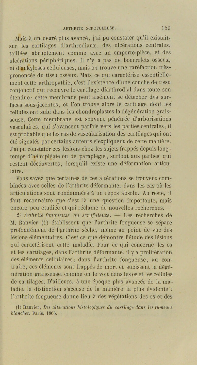 Mais à Lin degré plus avancé, j’ai pu constater qu’il existait, sur les cartilages diarthrodiaux, des ulcérations centrales, taillées abruptement comme avec un emporte-pièce, et des ulcérations périphériques. Il n’y a pas de bourrelets osseux, ni d’ankyloses celluleuses, mais on trouve une raréfaction très- prononcée du tissu osseux. Mais ce qui caractérise essentielle- ment cette arthropathie, c’est l’existence d’une couche de tissu conjonctif qui recouvre le cartilage diarthrodial dans toute son étendue; cette membrane peut aisément se détacher des sur- faces sous-jacentes, et Ton trouve alors le cartilage dont les cellules ont subi dans les chondroplastes la dégénération grais- seuse. Cette membrane est souvent pénétrée d’arborisations vasculaires, qui s’avancent parfois vers les parties centrales; il est probable que les cas de vascularisation des cartilages qui ont été signalés par certains auteurs s’expliquent de cette manière. J’ai pu constater ces lésions chez les sujets frappés depuis long- temps d’hémiplégie ou de paraplégie, surtout aux parties qui restent découvertes, lorsqu’il existe une déformation articu- laire. Vous savez que certaines de ces altérations se trouvent com- binées avec celles de l’arthrite déformante, dans les cas où les articulations sont condamnées à un repos absolu. Au reste, il faut reconnaître que c’est là une question importante-, mais encore peu étudiée et qui réclame de nouvelles recherches. 2° Arthrite fongueuse ou scrofuleuse. — Les recherches de M. Ranvier (1) établissent que l’arthrite fongueuse se sépare profondément de l’arthrite sèche, même au point de vue des lésions élémentaires. C’est ce que démontre l’étude des lésions qui caractérisent cette maladie. Pour ce qui concerne les os et les cartilages, dans l’arthrite déformante, il y a prolifération des éléments cellulaires; dans l’arthrite fongueuse, au con- traire, ces éléments sont frappés de mort et subissent la dégé- nération graisseuse, comme on le voit dans les os et les cellules de cartilages. D’ailleurs, à une époque plus avancée de la ma- ladie, la distinction s’accuse de la manière la plus évidente ; l’arthrite fongueuse donne lieu à des végétations des os et des (1) Ranvier, Des altérations histologiques du cartilage dans les tumeurs blanches. Paris, 1860.