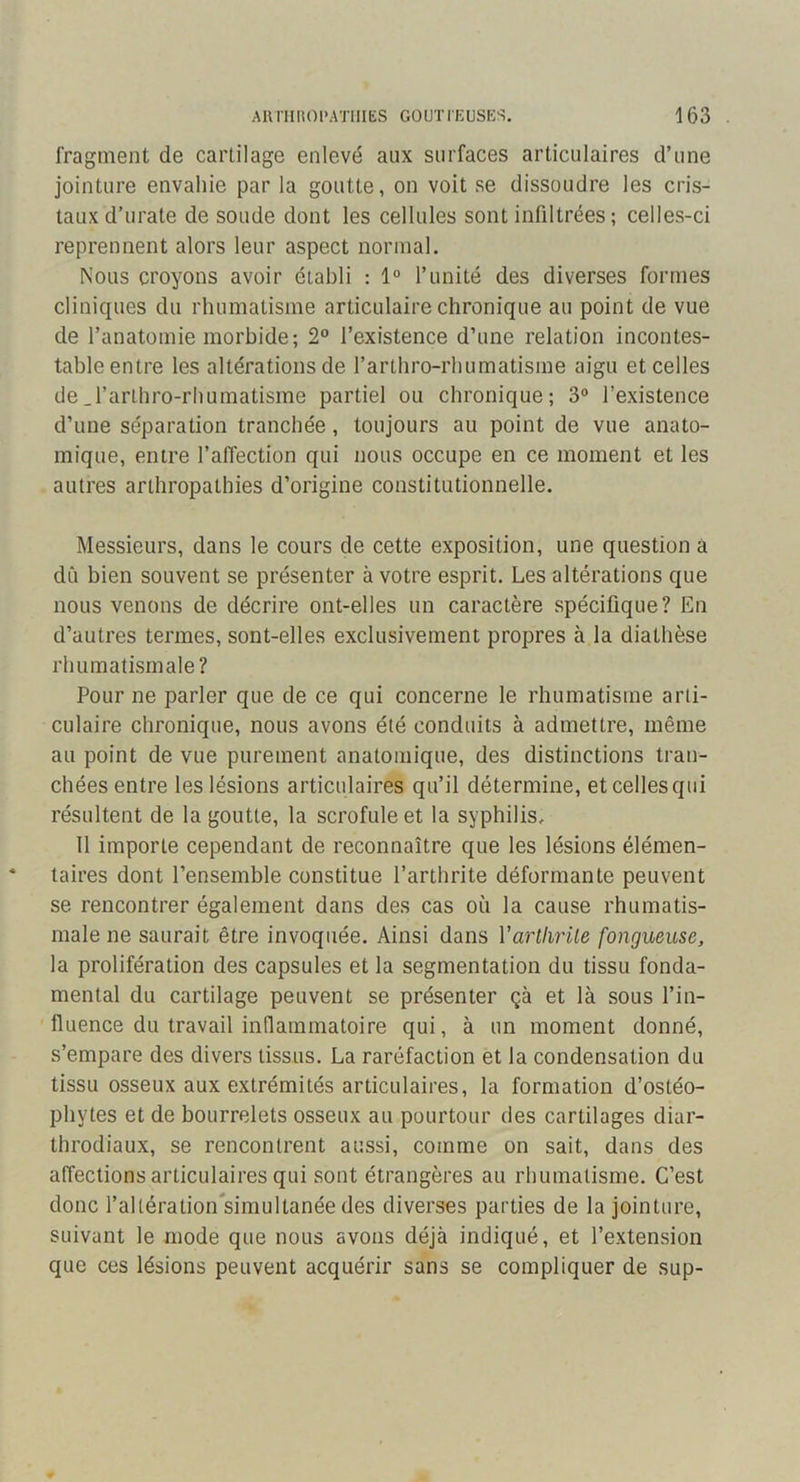 fragment de cartilage enlevé aux surfaces articulaires d’une jointure envahie par la goutte, on voit se dissoudre les cris- taux d’urate de soude dont les cellules sont infiltrées; celles-ci reprennent alors leur aspect normal. Nous croyons avoir établi : 1° runité des diverses formes cliniques du rhumatisme articulaire chronique au point de vue de l’anatomie morbide; 2® l’existence d’une relation incontes- table entre les altérations de l’arthro-rhumatisme aigu et celles de.l’arlliro-rhumatisme partiel ou chronique; 3® l’existence d’une séparation tranchée, toujours au point de vue anato- mique, entre l’alTection qui nous occupe en ce moment et les autres arthropathies d’origine constitutionnelle. Messieurs, dans le cours de cette exposition, une question a dû bien souvent se présenter à votre esprit. Les altérations que nous venons de décrire ont-elles un caractère spécifique? En d’autres termes, sont-elles exclusivement propres à la diathèse rhumatismale? Pour ne parler que de ce qui concerne le rhumatisme arti- culaire chronique, nous avons été conduits à admettre, même au point de vue purement anatomique, des distinctions tran- chées entre les lésions articulaires qu’il détermine, et celles qui résultent de la goutte, la scrofule et la syphilis, 11 importe cependant de reconnaître que les lésions élémen- taires dont l’ensemble constitue l’arthrite déformante peuvent se rencontrer également dans des cas où la cause rhumatis- male ne saurait être invoquée. Ainsi dans Varthrite fongueuse, la prolifération des capsules et la segmentation du tissu fonda- mental du cartilage peuvent se présenter çà et là sous l’in- fluence du travail inflammatoire qui, à un moment donné, s’empare des divers tissus. La raréfaction et la condensation du tissu osseux aux extrémités articulaires, la formation d’ostéo- phytes et de bourrelets osseux au pourtour des cartilages diar- throdiaux, se rencontrent aussi, comme on sait, dans des affections articulaires qui sont étrangères au rhumatisme. C’est donc l’altération'simultanée des diverses parties de la jointure, suivant le mode que nous avons déjà indiqué, et l’extension que ces lésions peuvent acquérir sans se compliquer de sup-