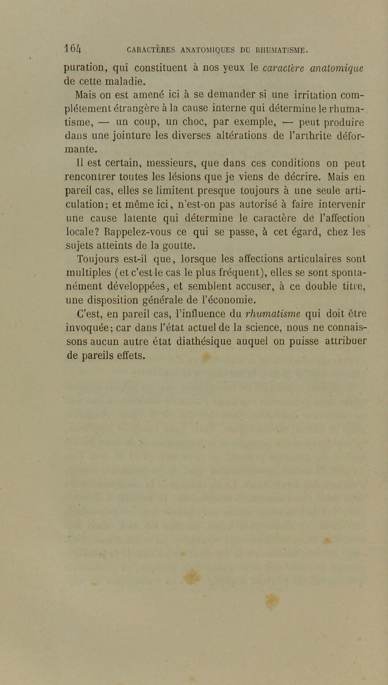 puration, qui constituent à nos yeux le caractère anatomique de cette maladie. Mais on est amené ici à se demander si une irritation com- plètement étrangère à la cause interne qui détermine le rhuma-, tisme, — un coup, un choc, par exemple, — peut produire dans une jointure les diverses altérations de l’arthrite défor- mante. 11 est certain, messieurs, que dans ces conditions on peut rencontrer toutes les lésions que je viens de décrire. Mais en pareil cas, elles se limitent presque toujours à une seule arti- culation; et même ici, n’est-on pas autorisé à faire intervenir une cause latente qui détermine le caractère de l’affection locale? Rappelez-vous ce qui se passe, à cet égard, chez les sujets atteints de la goutte. Toujours est-il que, lorsque les affections articulaires sont multiples (et c’est le cas le plus fréquent), elles se sont sponta- nément développées, et semblent accuser, à ce double titre, une disposition générale de l’économie. C’est, en pareil cas, l’influence du rhumatisme qui doit être invoquée; car dans l’état actuel de la science, nous ne connais- sons aucun autre état diathésique auquel on puisse attribuer de pareils effets.