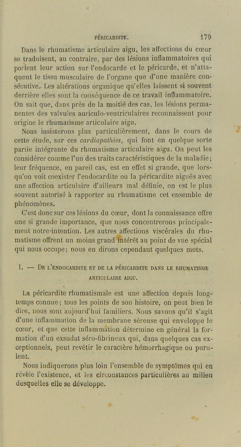 Dans le rhumatisme articulaire aigu, les affections du cœur se traduisent, au contraire, par des lésions inflammatoires qui portent leur action sur l’endocarde et le péricarde, et n’atta- quent le tissu musculaire de l’organe que d’une manière con- sécutive.. Les altérations organique qu’elles laissent si souvent derrière elles sont la conséquence de ce travail inflammatoire. On sait que, dans près de la moitié des cas, les lésions perma- nentes des valvules auriculo-ventriculaires reconnaissent pour origine le rhumatisme articulaire aigu. Nous insisterons plus particulièrement, dans le cours de cette étude, sur ces cardiopathies, qui font en quelque sorte partie intégrante du rhumatisme articulaire aigu. On peut les considérer comme l’un des traits caractéristiques de la maladie; leur fréquence, en pareil cas, est en effet si grande, que lors- qu’on voit coexister l’endocardite ou la péricardite aiguës avec une affection articulaire d’ailleurs mal définie, on est le plus souvent autorisé à rapporter au rhumatisme cet ensemble de phénomènes. C’est donc sur ces lésions du cœur, dont la connaissance offre une si grande importance, que nous concentrerons principale- ment notre intention. Les autres affections viscérales du rhu- matisme offrent un moins grand intérêt au point de vue spécial qui nous occupe; nous en dirons cependant quelques mots. 1. — De l’endocardite et de la péricardite dans le rhumatisme ARTICULAIRE AIGU. La péricardite rhumatismale est une affection depuis long- temps connue; tous les points de son histoire, on peut bien le dire, nous sont aujourd’hui familiers. Nous savons qu’il s’agit d’une inflammation de la membrane séreuse qui enveloppe le cœur, et que cette inflammation détermine en général la for- mation d’un exsudât séro-fibrineux qui, dans quelques cas ex- ceptionnels, peut revêtir le caractère hémorrhagique ou puru- lent. Nous indiquerons plus loin l’ensemble de symptômes qui en révèle l’existence, et les circonstances particulières au milieu desquelles elle se développe.