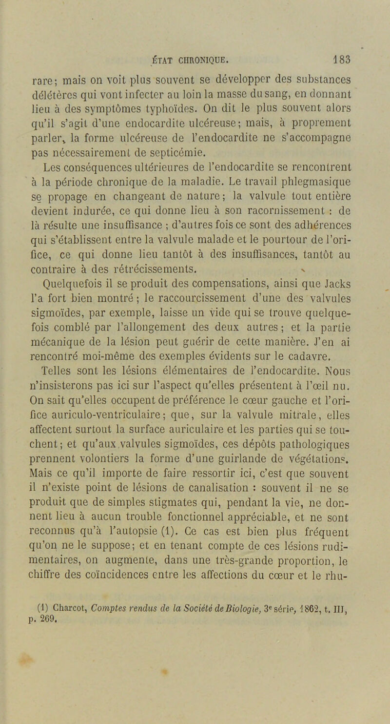 rare; mais on voit plus souvent se développer des substances délétères qui vont infecter au loin la masse du sang, en donnant lieu à des symptômes typhoïdes. On dit le plus souvent alors qu’il s’agit d’une endocardite ulcéreuse; mais, à proprement parler,, la forme ulcéreuse de l’endocardite ne s’accompagne pas nécessairement de septicémie. Les conséquences ultérieures de l’endocardite se rencontrent à la période chronique de la maladie. Le travail phlegmasique se propage en changeant de nature ; la valvule tout entière devient indurée, ce qui donne lieu à son racornissement : de là résulte une insuffisance ; d’autres fois ce sont des adhérences qui s’établissent entre la valvule malade et le pourtour de l’ori- fice, ce qui donne lieu tantôt à des insuffisances, tantôt au contraire à des rétrécissements. v Quelquefois il se produit des compensations, ainsi que Jacks l’a fort bien montré ; le raccourcissement d’une des valvules sigmoïdes, par exemple, laisse un vide qui se trouve quelque- fois comblé par l’allongement des deux autres ; et la partie mécanique de la lésion peut guérir de celte manière. J’en ai rencontré moi-même des exemples évidents sur le cadavre. Telles sont les lésions élémentaires de l’endocardite. Nous n’insisterons pas ici sur l’aspect qu’elles présentent à l’œil nu. On sait qu’elles occupent de préférence le cœur gauche et l’ori- fice auriculo-ventriculaire; que, sur la valvule mitrale, elles affectent surtout la surface auriculaire et les parties qui se tou- chent; et qu’aux valvules sigmoïdes, ces dépôts pathologiques prennent volontiers la forme d’une guirlande de végétations. Mais ce qu’il importe de faire ressortir ici, c’est que souvent il n’existe point de lésions de canalisation : souvent il ne se produit que de simples stigmates qui, pendant la vie, ne don- nent lieu à aucun trouble fonctionnel appréciable, et ne sont reconnus qu’à l’autopsie (1). Ce cas est bien plus fréquent qu’on ne le suppose; et en tenant compte de ces lésions rudi- mentaires, on augmente, dans une très-grande proportion, le chiffre des coïncidences entre les affections du cœur et le rhu- (1) Charcot, Comptes rendxis de la Société de Biologie, 3« série, t862, t. III, p. 209.