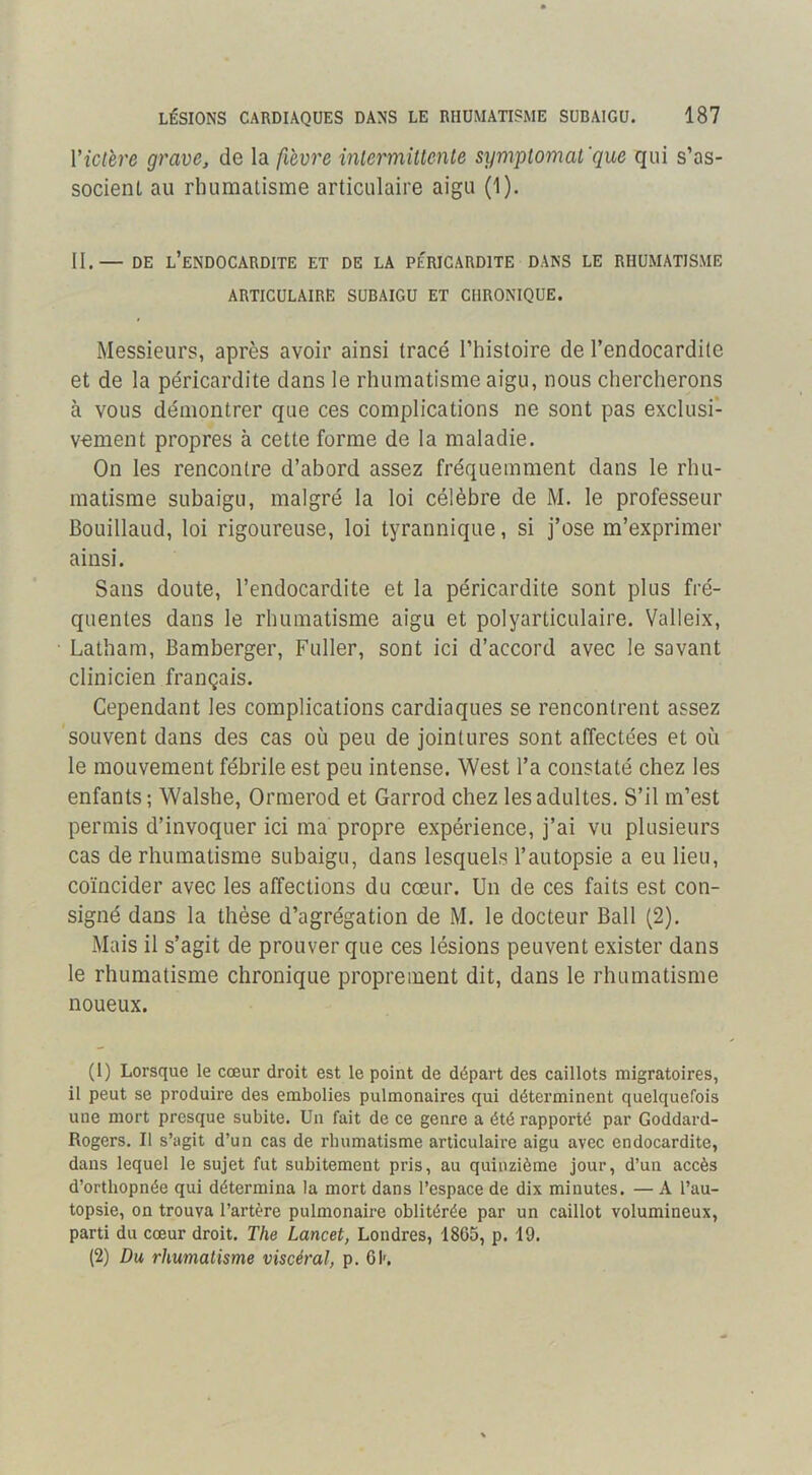 Vict'ere grave, de la fievre intermitlenle symplomat'que qui s’as- socient au rhumatisme articulaire aigu (1). II.— DE l’endocardite ET DE LA PÉRICARDITE DANS LE RHUMATISME ARTICULAIRE SUBAIGU ET CHRONIQUE. Messieurs, après avoir ainsi tracé l’histoire de l’endocardite et de la péricardite dans le rhumatisme aigu, nous chercherons à vous démontrer que ces complications ne sont pas exclusi- vement propres à cette forme de la maladie. On les rencontre d’abord assez fréquemment dans le rhu- matisme subaigu, malgré la loi célèbre de M. le professeur Bouillaud, loi rigoureuse, loi tyrannique, si j’ose m’exprimer ainsi. Sans doute, l’endocardite et la péricardite sont plus fré- quentes dans le rhumatisme aigu et polyarticulaire. Valleix, Latham, Bamberger, Fuller, sont ici d’accord avec le savant clinicien français. Cependant les complications cardiaques se rencontrent assez souvent dans des cas où peu de jointures sont affectées et où le mouvement fébrile est peu intense. West l’a constaté chez les enfants ; Walshe, Ormerod et Garrod chez les adultes. S’il m’est permis d’invoquer ici ma propre expérience, j’ai vu plusieurs cas de rhumatisme subaigu, dans lesquels l’autopsie a eu lieu, coïncider avec les affections du cœur. Un de ces faits est con- signé dans la thèse d’agrégation de M. le docteur Bail (2). Mais il s’agit de prouver que ces lésions peuvent exister dans le rhumatisme chronique proprement dit, dans le rhumatisme noueux. (1) Lorsque le cœur droit est le point de départ des caillots migratoires, il peut se produire des embolies pulmonaires qui déterminent quelquefois une mort presque subite. Un fait de ce genre a été rapporté par Goddard- Rogers, Il s’agit d’un cas de rhumatisme articulaire aigu avec endocardite, dans lequel le sujet fut subitement pris, au quinzième jour, d’un accès d’orthopnée qui détermina la mort dans l’espace de dix minutes. — A l’au- topsie, on trouva l’artère pulmonaire oblitérée par un caillot volumineux, parti du cœur droit. The Lancet, Londres, 1865, p. 19. (2) Du rhumatisme viscéral, p. 6K