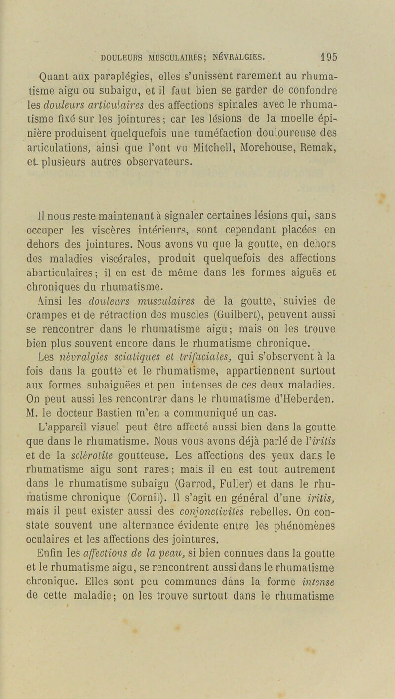 Quant aux paraplégies, elles s’unissent rarement au rhuma- tisme aigu ou subaigu, et il faut bien se garder de confondre les douleurs articulaires des affections spinales avec le rhuma- tisme fixé sur les jointures; car les lésions de la moelle épi- nière produisent quelquefois une tuméfaction douloureuse des articulations, ainsi que l’ont vu Mitchell, Morehouse, Remak, et plusieurs autres observateurs. 11 nous reste maintenant à signaler certaines lésions qui, sans occuper les viscères intérieurs, sont cependant placées en dehors des jointures. Nous avons vu que la goutte, en dehors des maladies viscérales, produit quelquefois des affections abarticulaires ; il en est de même dans les formes aiguës et chroniques du rhumatisme. Ainsi les douleurs musculaires de la goutte, suivies de crampes et de rétraction des muscles (Guilbert), peuvent aussi se rencontrer dans le rhumatisme aigu; mais on les trouve bien plus souvent encore dans le rhumatisme chronique. Les névralgies sciatiques et trifaciales, qui s’observent à la fois dans la goutte et le rhumatisme, appartiennent surtout aux formes subaiguëes et peu intenses de ces deux maladies. On peut aussi les rencontrer dans le rhumatisme d’Heberden. M. le docteur Bastien m’en a communiqué un cas. L’appareil visuel peut être affecté aussi bien dans la goutte que dans le rhumatisme. Nous vous avons déjà parlé de Virilis et de la sclérotite goutteuse. Les affections des yeux dans le rhumatisme aigu sont rares; mais il en est tout autrement dans le rhumatisme subaigu (Garrod, Fuller) et dans le rhu- matisme chronique (Cornil). 11 s’agit en général d’une mtis, mais il peut exister aussi des conjonctivites rebelles. On con- state souvent une alternance évidente entre les phénomènes oculaires et les affections des jointures. Enfin les affections de la peau, si bien connues dans la goutte et le rhumatisme aigu, se rencontrent aussi dans le rhumatisme chronique. Elles sont peu communes dans la forme intense de cette maladie; on les trouve surtout dans le rhumatisme