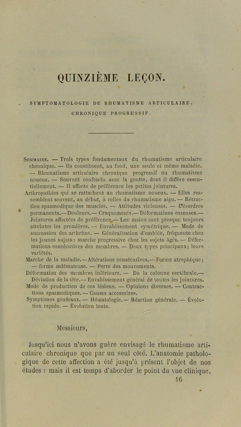 QUINZIEME LEÇON SYMPTOMATOLOGIE DU RHUMATISME ARTICULAIRE, CHRONIQUE PROGRESSIF. Sommaire. — Trois types fondamentaux du rhumatisme articulaire chronique. — Ils constituent, au fond, une seule et môme maladie. — Rhumatisme articulaire chronique progressif ou rhumatisme noueux. — Souvent confondu avec la goutte, dont il diffère essen- tiellement. — Il affecte de préférence les petites jointures. Arlhropathies qui se rattachent au rhumatisme noueux. — Elles res- semblent souvent, au début, à celles du rhumatisme aigu. — Rétrac- tion spasmodique des muscles. — Attitudes vicieuses. — Uésordres permanents.— Douleurs.— Craquements.— Déformations osseuses.— Jointures affectées de préférence.— Les mains sont presque toujours atteintes les premières. — Envahissement symétrique. — Mode de succession des arthrites. — Généralisation d’emblée, fréquente chez les jeunes sujets : marche progressive chez les sujets âgés. — Défor- mations consécutives des membres. — Deux types principaux; leurs variétés. Marche de la maladie.—Altérations consécutives.— Forme atrophique; — forme œdémateuse. — Perte des mouvements. Déformation des membres inférieurs. — De la colonne vertébrale.— Déviation de la tète.— Envahissement général de toutes les jointures. Mode de production de ces lésions. — Opinions diverses. — Contrac- tions spasmodiques.— Causes accessoires. Symptômes généraux.— Hématologie. — Réaction générale. — Évolu- tion rapide. — Évolution lente. Messieurs, Jusqu’ici nous n’avons guère envisagé le rhumatisme arti- culaire chronique que par un seul côté. L’anatomie patholo- gique de cette affection a été jusqu’à présent l’objet de nos études : mais il est temps d’aborder le point du vue clinique, 16