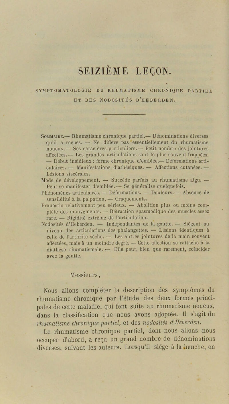 SEIZIEME LEÇON SYMPTOMATOLOGIE DU RHUMATISME CHRONIQUE PARTIEL ET DES NODOSITÉS d’hEBERDEN. SoMM ViRE.— Rhumatisme chronique partiel.— Dénominations diverses qu’il a reçues. — Ne diffère pas essentiellement du rhumatisme noueux.— Ses caractères p,.rticulicrs.— Petit nombre des jointures affectées.— Les grandes articulations sont le plus souvent frappées. — Début insidieux : forme chronique d’emblée.— Déformations arti- culaires. — Manifestations diathésiques. — Affections cutanées. — Lésions viscérales. Mode de développement. — Succède parfois au rhumatisme aigu. — Peut se manifester d’emblée. — Se généralise quelquefois. Phénomènes articulaires.— Déformations. — Douleurs. — Absence de sensibilité à la palpation. — Craquements. Pronostic relativement peu sérieux. — Abolition plus ou moins com- plète des mouvements. — Rétraction spasmodique des muscles assez rare. — Rigidité extrême de l’articulation. Nodosités d’Heberden. — Indépendantes de la goutte. — Siègent au niveau des articulations des phalangettes. — Lésions identiques à celle de l’arthrite sèche. — Les autres jointures de la main souvent affectées, mais à un moindre degré. — Cette affection se rattache ii la diathèse rhumatismale. — Elle peut, bien que rarement, coïncider avec la goutte. Messieurs, Nous allons compléter la description des symptômes du rhumatisme chronique par l’étude des deux formes princi- pales de cette maladie, qui font suite au rhumatisme noueux, dans la classification que nous avons adoptée. Il s’agit du rhiimalisme chronique partiel, et des nodosités dHeberden. Le rhumatisme chronique partiel, dont nous allons nous occuper d’abord, a reçu un grand nombre de dénominations diverses, suivant les auteurs. Lorsqu’il siège à la iianche, on