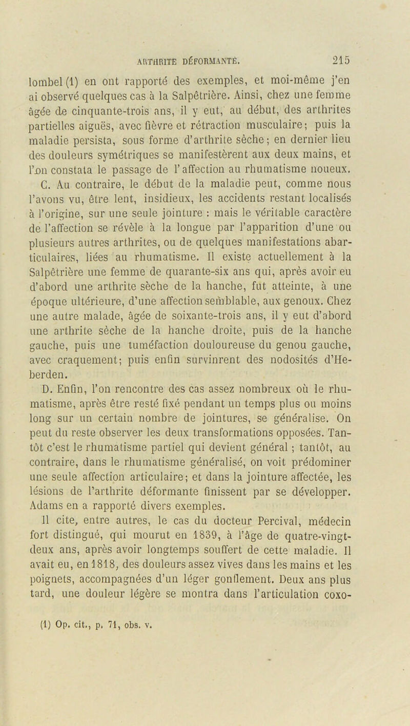 lombel(l) en ont rapporté des exemples, et moi-même j’en ai observé quelques cas à la Salpêtrière. Ainsi, chez une femme âgée de cinquante-trois ans, il y eut, au début, des arthrites partielles aiguës, avec fièvre et rétraction musculaire; puis la maladie persista, sous form.e d’arthrite sèche; en dernier lieu des douleurs symétriques se manifestèrent aux deux mains, et I’dii constata le passage de l’affection au rhumatisme noueux. C. Au contraire, le début de la maladie peut, comme nous l’avons vu, être lent, insidieux, les accidents restant localisés à l’origine, sur une seule jointure : mais le véritable caractère de l’affection se révèle à la longue par l’apparition d’une ou plusieurs autres arthrites, ou de quelques manifestations abar- ticulaires, liées au rhumatisme. Il existe actuellement à la Salpêtrière une femme de quarante-six ans qui, après avoir eu d’abord une arthrite sèche de la hanche, fut atteinte, à une époque ultérieure, d’une affection semblable, aux genoux. Chez une autre malade, âgée de soixante-trois ans, il y eut d’abord une arthrite sèche de la hanche droite, puis de la hanche gauche, puis une tuméfaction douloureuse du genou gauche, avec craquement; puis enfin survinrent des nodosités d’He- berden. D. Enfin, l’on rencontre des cas assez nombreux où le rhu- matisme, après être resté fixé pendant un temps plus ou moins long sur un certain nombre de jointures, se généralise. On peut du reste observer les deux transformations opposées. Tan- tôt c’est le rhumatisme partiel qui devient général ; tantôt, au contraire, dans le rhumatisme généralisé, on voit prédominer une seule affection articulaire; et dans la jointure affectée, les lésions de l’arthrite déformante finissent par se développer. Adams en a rapporté divers exemples. 11 cite, entre autres, le cas du docteur Percival, médecin fort distingué, qui mourut en 1839, à Tâge de quatre-vingt- deux ans, après avoir longtemps souffert de cette maladie. Il avait eu, en 1818, des douleurs assez vives dans les mains et les poignets, accompagnées d’un léger gonflement. Deux ans plus tard, une douleur légère se montra dans l’articulation coxo-