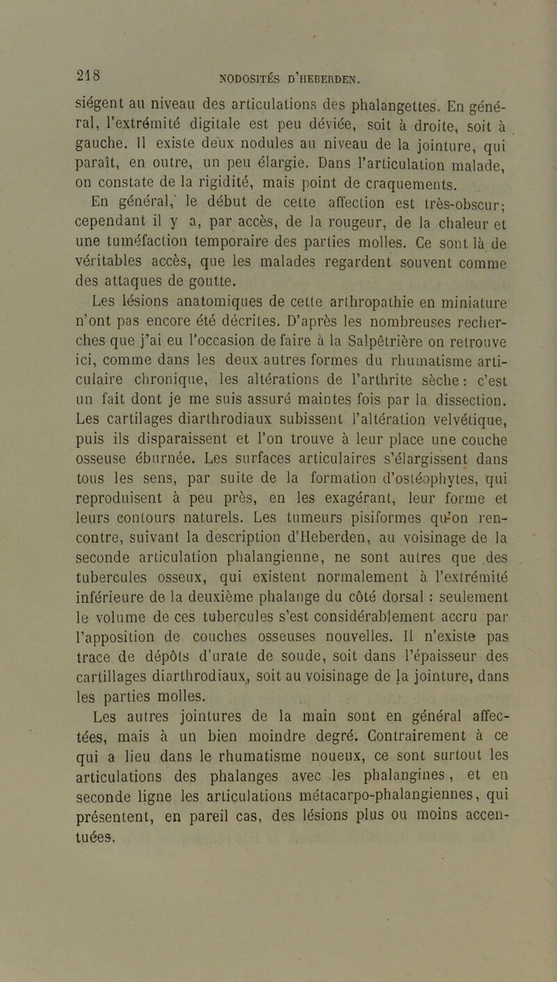 siègent au niveau des articulations des phalangettes. En géné- ral, l’extrémité digitale est peu déviée, soit à droite, soit à gauche. 11 existe deux nodules au niveau de la jointure, qui paraît, en outre, un peu élargie. Dans l’articulation malade, on constate de la rigidité, mais point de craquements. En général,' le début de cette affection est très-obscur; cependant il y a, par accès, de la rougeur, de la chaleur et une tuméfaction temporaire des parties molles. Ce sont là de véritables accès, que les malades regardent souvent comme des attaques de goutte. Les lésions anatomiques de cette arthropathie en miniature n’ont pas encore été décrites. D’après les nombreuses recher- ches que j’ai eu l’occasion défaire à la Salpêtrière on retrouve ici, comme dans les deux autres formes du rhumatisme arti- culaire chronique, les altérations de l’arthrite sèche : c’est un fait dont je me suis assuré maintes fois par la dissection. Les cartilages diarthrodiaux subissent l’altération velvétique, puis ils disparaissent et l’on trouve à leur place une couche osseuse éburnée. Les surfaces articulaires s’élargissent dans tous les sens, par suite de la formation d’ostéophytes, qui reproduisent à peu près, en les exagérant, leur forme et leurs contours naturels. Les tumeurs pisiformes qu-’on ren- contre, suivant la description d’Heberden, au voisinage de la seconde articulation phalangienne, ne sont autres que des tubercules osseux, qui existent normalement à l’extrémité inférieure de la deuxième phalange du côté dorsal : seulement le volume de ces tubercules s’est considérablement accru par l’apposition de couches osseuses nouvelles. 11 n’existe pas trace de dépôts d’urate de soude, soit dans l’épaisseur des cartillages diarthrodiaux, soit au voisinage de la jointure, dans les parties molles. Les autres jointures de la main sont en général affec- tées, mais à un bien moindre degré. Contrairement à ce qui a lieu dans le rhumatisme noueux, ce sont surtout les articulations des phalanges avec les phalangines, et en seconde ligne les articulations métacarpo-phalangiennes, qui présentent, en pareil cas, des lésions plus ou moins accen- tuées.