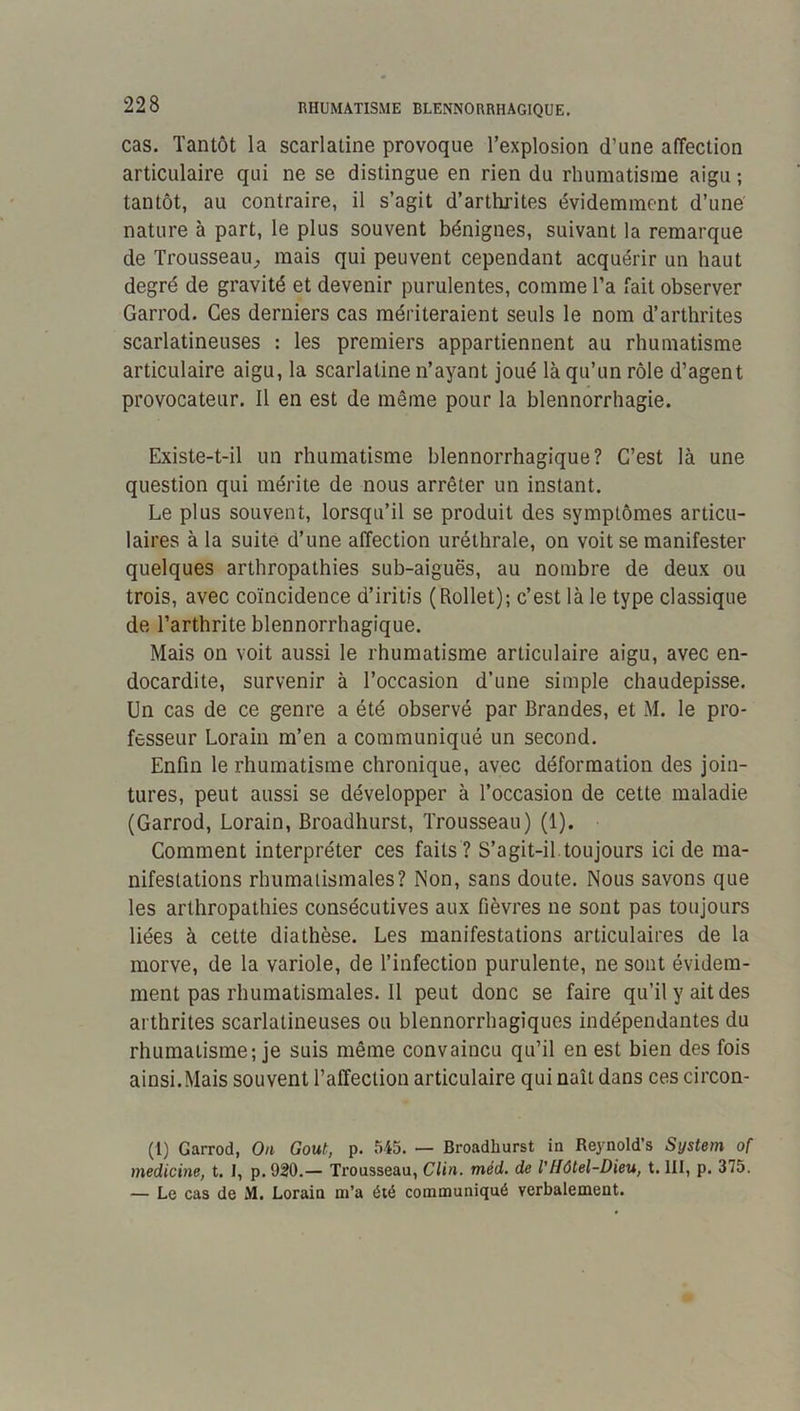 RHUMATISME BLENNORRHAGIQUE. cas. Tantôt la scarlatine provoque l’explosion d’une affection articulaire qui ne se distingue en rien du rhumatisme aigu ; tantôt, au contraire, il s’agit d’arthrites évidemment d’une nature à part, le plus souvent bénignes, suivant la remarque de Trousseau;, mais qui peuvent cependant acquérir un haut degré de gravité et devenir purulentes, comme l’a fait observer Garrod. Ces derniers cas mériteraient seuls le nom d’arthrites scarlatineuses : les premiers appartiennent au rhumatisme articulaire aigu, la scarlatine n’ayant joué là qu’un rôle d’agent provocateur. Il en est de même pour la blennorrhagie. Existe-t-il un rhumatisme blennorrhagique? C’est là une question qui mérite de nous arrêter un instant. Le plus souvent, lorsqu’il se produit des symptômes articu- laires à la suite d’une affection uréthrale, on voit se manifester quelques arthropathies sub-aiguës, au nombre de deux ou trois, avec coïncidence d’iritis (Rollet); c’est là le type classique de l’arthrite blennorrhagique. Mais on voit aussi le rhumatisme articulaire aigu, avec en- docardite, survenir à l’occasion d’une simple chaudepisse. Un cas de ce genre a été observé par Brandes, et M. le pro- fesseur Lorain m’en a communiqué un second. Enfin le rhumatisme chronique, avec déformation des join- tures, peut aussi se développer à l’occasion de cette maladie (Garrod, Lorain, Broadhurst, Trousseau) (1). Comment interpréter ces faits ? S’agit-il.toujours ici de ma- nifestations rhumatismales? Non, sans doute. Nous savons que les arthropathies consécutives aux fièvres ne sont pas toujours liées à cette diathèse. Les manifestations articulaires de la morve, de la variole, de l’infection purulente, ne sont évidem- ment pas rhumatismales. Il peut donc se faire qu’il y ait des arthrites scarlatineuses ou blennorrhagiques indépendantes du rhumatisme; je suis même convaincu qu’il en est bien des fois ainsi.Mais souvent l’affection articulaire qui naît dans ces circon- (1) Garrod, On Goût, p. 545. — Broadhurst in Reynold’s System of medicine, t. I, p. 920.— Trousseau, Clin. méd. de VHôtel-Dieu, t. III, p. 375. — Le cas de M. Lorain m’a été communiqué verbalement.