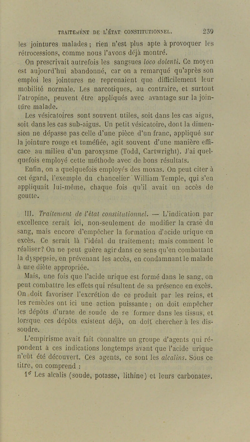 les jointures malades ; rien n’est plus apte à provoquer les rétrocessions, comme nous l’avons déjà montré. On prescrivait autrefois les sangsues loco clolenti. Ce moyen est aujourd’hui abandonné, car on a remarqué qu’après son emploi les jointures ne reprenaient que difficilement leur mobilité normale. Les narcotiques, au contraire, et surtout l’atropine, peuvent être appliqués avec avantage sur la join- ture malade. Les vésicatoires sont souvent utiles, soit dans les cas aigus, soit dans les cas sub-aigus. Un petit vésicatoire, dont la dimen- sion ne dépasse pas celle d’une pièce d’un franc, appliqué sur la jointure rouge et tuméfiée, agit souvent d’une manière effi- cace au milieu d’un paroxysme (Todd, Cartwright). J’ai quel- quefois employé cette méthode avec de bons résultats. Enfin, on a quelquefois employés des moxas. On peut citer à cet égard, l’exemple du chancelier‘William Temple, qui s’en appliquait lui-même, chaque fois qu’il avait un accès de goutte. III. Traitement de Tétat constitutionnel. — L’indication par excellence serait ici, non-seulement de modifier la crasé du sang, mais encore d’empêcher la formation d’acide urique en excès. Ce serait là l’idéal du traitement; mais comment le réaliser? On ne peut guère agir dans ce sens qu’en combattant la dyspepsie, en prévenant les accès, en condamnant le malade à une diète appropriée. Mais, une fois que l’acide urique est formé dans le sang, on peut combattre les effets qui résultent de sa présence en excès. On doit favoriser l’excrétion de ce produit par les reins, et les remèdes ont ici une action puissante ; on doit empêcher les dépôts d’urate de soude de se former dans les tissus, et lorsque ces dépôts existent déjà, on doit chercher à les dis- soudre. L’empirisme avait fait Connaître un groupe d’agents qui ré- pondent à ces indications longtemps avant que l’acide urique n’eût été découvert. Ces agents, ce sont les alcalins. Sous ce titre, on comprend : 1°- Les alcalis (soude, potasse, lithine) et leurs carbonates.