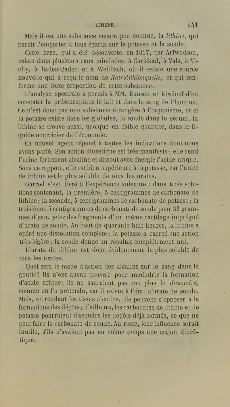 LITHINE. 2/jl Mais il est une substance encore peu connue, la lithim, qui paraît l’emporter à tous égards sur la potasse et la sonde. Cette base, qui a été découverte, en 1817, par Arfwedson, existe dans plusieurs eaux minérales, à Caiisbad, à Vais, à Vi- chy, à Baden-Baden et à Weilbach, où il existe une source nouvelle qui a reçu le nom de Nalrolilhionquelle, et qui ren- ferme une forte proportion de cette substance. - L’analyse spectrale a permis à MM. Bunsen et Kirchoff d’en constater la présence dans le lait et dans le sang de l’homme. Ce n’est donc pas une substance étrangère à l’organisme, et si la potasse existe dans les globules, la soude dans le sérum, la lithine se trouve aussi, quoique en faible quantité, dans le li- quide nourricier de l’économie. Ce nouvel agent répond à toutes les indications dont nous avons parlé. Son action diurétique est très-manifeste ; elle rend l’urine fortement alcaline et dissout avec énergie l’acide urique. Sous ce rapport, elle est bien supérieure à la potasse, car l’urate de lithine est le plus soluble de tous les urates. Garrod s’est livré à l’expérience suivante : dans trois solu- tions contenant, la première, 5 centigrammes de carbonate de lithine ; la seconde, 5 centigrammes de carbonate de potasse ; la troisième, 5 centigrammes de carbonate de soude pour 30 gram- mes d’eau, jetez des fragments d’un même cartilage imprégné d’urate de soude. Au bout de quarante-huit heures, la lithine a opéré une dissolution complète ; la potasse a exercé une action très-légère; la soude donne un résultat complètement nul. L’urate de lithine est donc évidemment le plus soluble de tous les urates. Quel sera le mode d’action des alcalins sur le sang dans la goutte? Ils n’ont aucun pouvoir pour amoindrir la formation d’acide urique; ils ne sauraient pas non plus le dissoudre, comme on l’a prétendu, car il existe à l’état d’urate de soude. Mais, en rendant les tissus alcalins, ils peuvent s’opposer à la formations des dépôts; d’ailleurs, les carbonates de lithine et de potasse pourraient dissoudre les dépôts déjà formés, ce que ne peut faire le carbonate de soude. Au reste, leur influence serait inutile, s’ils n’avaient pas en même temps une action diuré- tique.