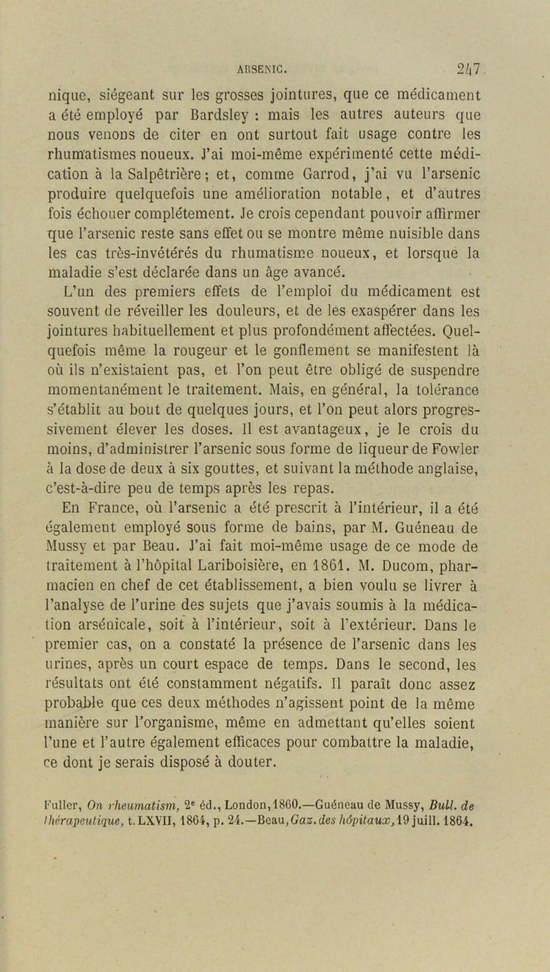 ARSENIC. 2/|7 nique, siégeant sur les grosses jointures, que ce médicament a été employé par Bardsley : mais les autres auteurs que nous venons de citer en ont surtout fait usage contre les rhumatismes noueux. J’ai moi-même expérimenté cette médi- cation à la Salpêtrière ; et, comme Garrod, j’ai vu l’arsenic produire quelquefois une amélioration notable, et d’autres fois échouer complètement. Je crois cependant pouvoir aflirmer que l’arsenic reste sans effet ou se montre même nuisible dans les cas très-invétérés du rhumatisme noueux, et lorsque la maladie s’est déclarée dans un âge avancé. L’un des premiers effets de l’emploi du médicament est souvent de réveiller les douleurs, et de les exaspérer dans les jointures habituellement et plus profondément affectées. Quel- quefois même la rougeur et le gonflement se manifestent là où ils n’existaient pas, et l’on peut être obligé de suspendre momentanément le traitement. Mais, en général, la tolérance s’établit au bout de quelques jours, et l’on peut alors progres- sivement élever les doses. Il est avantageux, je le crois du moins, d’administrer l’arsenic sous forme de liqueur de Fowler à la dose de deux à six gouttes, et suivant la méthode anglaise, c’est-à-dire peu de temps après les repas. En France, où l’arsenic a été prescrit à l’intérieur, il a été également employé sous forme de bains, par M. Guéneau de Mussy et par Beau. J’ai fait moi-même usage de ce mode de traitement à l’hôpital Lariboisière, en 1861. M. Ducom, phar- macien en chef de cet établissement, a bien voulu se livrer à l’analyse de l’urine des sujets que j’avais soumis à la médica- tion arsénicale, soit à l’intérieur, soit à l’extérieur. Dans le premier cas, on a constaté la présence de l’arsenic dans les urines, après un court espace de temps. Dans le second, les résultats ont été constamment négatifs. Il paraît donc assez probable que ces deux méthodes n’agissent point de la même manière sur l’organisme, même en admettant qu’elles soient l’une et l’autre également efficaces pour combattre la maladie, ce dont je serais disposé à douter. Fuller, On rlieumatism, 2® éd., London, 18C0.—Guéneau de Mussy, BuU. de Ihérapeutique, t. LXVII, 1864, p. 24.—Beau, Gaz. ctes hôpitaux,1864.