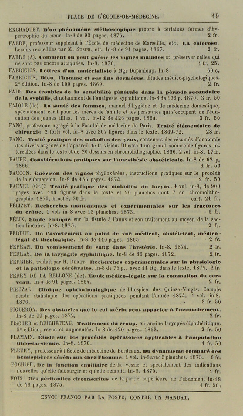 EXCllAQUET, n’uii pliôiioniène MtéthoNcoi>iqiie propre à certaines formes d’hy- pertrophie du cœur. In-8 de 93 pages. 1875. 2 fr. FACRE, professeur suppléant à l’École de médecine de Marseille, etc. I.a chlorose. Leçons recueillies par M. SuziNi, etc. ln-8 de 91 pages. 1867. 2 fr. FABRE (A). Coiiiiiicnt on i»eiit guérir les vignes nuilucics et préserver celles qui ne sont pas encore attaquées. In-8. 1876. 1 fr. 25, FABRICIUS. I.c(ircs d'un matérialiste à Mgr Dupanloup. In-8. 60 c. FABRICIUS,. Oieu, rhoniine et ses fins dernières. Études médico-psychologiques. 2® édition, ln-8 de 100 pages, 1869. 2 fr. FAID. nés troubles de In sensibilité générale dans la période secondaire de la syphilis, et notamment de l’analgésie syphilitique. In-8 de 132 p. 1870. 3 fr. 50 FAJOLE (de). Ln santé des renimes, manuel d’hygiène et de médecine domestique, spicialemenl écrit pour les mères de famille et les personnes qui s’occupent de l’édu- cation des jeunes filles. 1 vol. in-12 de é26 pages. 1864. 3 fr. 50 FANO, professeur agrégé à la Faculté de médecine de Paris. Traité élémentaire de chirurgie. 2 forts vol. in-8 avec 307 figures dans le texte. 1869-72. 28 fr. FANO. Traité pratique des maladies des yeux, contenant des résumés d’anatomie des divers organes de l’appareil de la vision. Illustré d’un grand nombre de figures in- tercalées dans le texte et de 20 dessins en chromolithographie. 1866. 2 vol. in-8. 17 fr. FAURE. Considérations pratiques sur l'anesthésie obstétricale. In-8 de 62 p. 1866. 1 fr. 50 FAUCON. Guérison des vignes phylloxérées, instructions pratiques sur le procédé de la submersion. In-8 de 156 pages. 1874. 2 fr. 50 FAUVEL (Cu.)ll Traité pratique des maladies du larynx, i vol. in-8, de 900 pages avec 144 figures dans le texte et 20 planches dont 7 en chromolitho- graphie 1876, broché, 20 fr. cart. 21 fr. FÉLIZET. ncchcrclies anatomiques et expérimentales sur les fractures du crdnc. 1 vol. in-8 avec 13 planches. 1873. 6 fr. FÉLIX. Ktude clinique sur la fistule à l’anus et son traitement au moyen de la sec- tion linéaire. In-8. 1875. 2 fr. FERDUT. Uc ravortement nu point tic vue médical^ obstétrical, médico- légal et théologique. In-8 de 110 pages. 1865. 2 fr. FERRAN. Du vomissement de sang dans l'hystérie. In-8. 1874. 2 fr. FERRAS. De la laryngite syphilitique, ln-8 de 86 pages. 1872. 2 fr. FERRIER, traduit par II. Duret. nccherchcs expérimentales sur la physiologie et la pathologie cérébrales. In-8 de 75 p., avec 11 fig. dans le texte. 1874. 2 fr. FERRY DE LA BELLONE (de). Ûtude médico-légale sur la commotion du cer- veau. In-4de91 pages. 1864. 2 fr. FIEUZAL. Clinique ophthalmologiqiie de l’hospice des Quinze-Vingts. Compte rendu statistique des opérations pratiquées pendant l’année 1874. 1 vol. in-8. 1876. ' 3 fr. 50 FIGUEROA. Des obstacles que le col utérin peut apporter A l'accouchement. In-8 de 99 pages. 1872. 2 fr. FISCHER et BRICIIETEAU. Traitement du croup, ou angine laryngée diphthéritique. 2® édition, revue et augmentée, ln-8 de 120 pages. 1863. 2 fr. 50 FLAMAIN. Ûtiidc sur les procédés opératoires applicables il l’amputation tibio-tarsicnne. In-8. 1870. 1 fr. 50 FLEURY, professeur à l’École de médecine de Bordeaux. Du dynamisme comparé îles hémisphères cérébraux chez l’homme. 1 vol. in-8 avec 3 planches. 1873. 6 fr. FOCHIER. De la fonction capillaire de la vessie et spécialement des indications nouvelles qu’elle fait surgir et qu’elle remplit, ln-8. 1875. 1 fr. FOIX. Des péritonites circonscrites de la partie supérieure de l’abdomen. In-18 de 48 pages. 1875. 1 fr. 50^