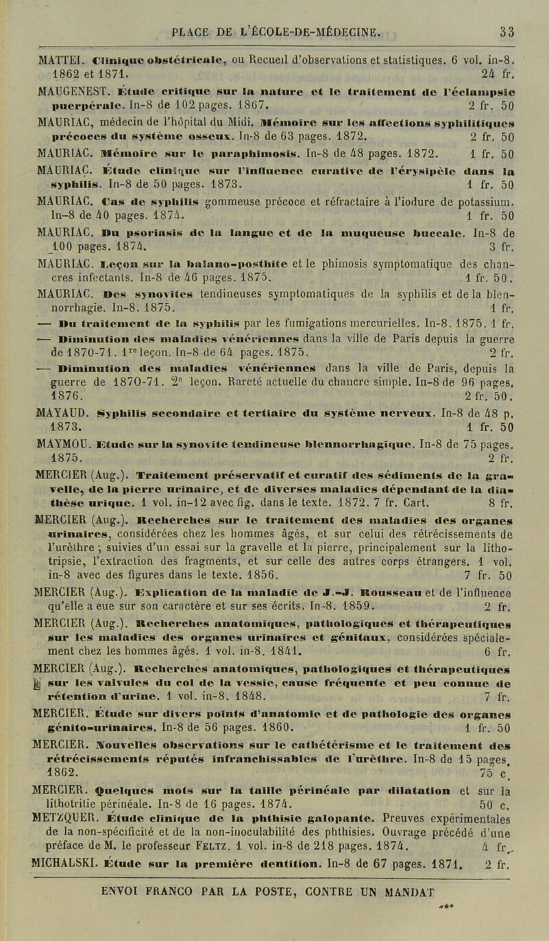 MATTEI. Clinifiuc obstétricale, ou Recueil d’observations et statistiques. 6 vol. in-8. 1862 et 1871. 24 fr. MAUGEMEST. lôtuilc oritiqiic sur la nature et le traitement de l’cclampsie puerpérale. In-8 de 102 pages. 1867. 2 fr. 50 MAURIAC, médecin de l’hôpital du Midi, illémoirc sur les affections sypliiliticiucs précoces du système osseux, ln-8 de 63 pages. 1872. 2 fr. 50 MAURIAC. Mémoire sur le parapliimosis. In-8 de 48 pages. 1872. 1 fr. 50 MAURIAC. Ktiide clinique sur Pinflucncc curative de l’érysipèle dans la syphilis. In-8 de 50 pages. 1873. 1 fr. 50 MAURIAC. Cas tle syphilis gommeuse précoce et réfractaire à l’iodure de potassium. ln-8 de 40 pages. 1874. 1 fr. 50 MAURIAC. Du psoriasis de la langue et de la muqueuse buccale. In-8 de 100 pages. 1874. 3 fr. MAURI.AC. i.eçon sur la balaiio-postbite et le phimosis symptomatique des chan- cres infectants. In-8 de 46 pages. 1875. 1 fr. 50. MAURIAC. Des synovites tendineuses symptomatiques de la syphilis et de la blen- norrhagie. In-8. 1875. 1 fr, — Du traitement île la syphilis par les fumigations mercurielles. In-8. 1875. 1 fr. — Diminution des maladies vénériennes dans la ville de Paris depuis la guerre de 1870-71. 1*'® leçon. In-8 de 64 pages. 1875. 2 fr, — Diminution «les maladies vénériennes dans la ville de Paris, depuis la guerre de 1870-71. 2® leçon. Rareté actuelle du chancre simple. In-8 de 96 pages. 1876. 2 fr. 50. MAYAUD. Syphilis secondaire et tertiaire du système nerveux. In-8 de 48 p. 1873. 1 fr. 50 MAYMOU. Etude sur la synovite tendineuse blennorrhagique. In-8 de 75 pages. 1875. 2 fr. MERCIER (Aug.). Traitement préservatif et curatif des sédiments de la gra> velle, de la pierre urinaire, et de diverses maladies dépendant de la diu^ thèse urique. 1 vol. in-12 avec fig. dans le texte. 1872. 7 fr. Cart. 8 fr. MERCIER (Aug.). Recherches sur le traitement des maladies des organes urinaires, considérées chez les hommes âgés, et sur celui des rétrécissements de l’urèthre ; suivies d’un essai sur la gravelle et la pierre, principalement sur la litho- tripsie, l’extraction des fragments, et sur celle des autres corps étrangers. 1 vol. in-8 avec des figures dans le texte. 1856. 7 fr. 50 MERCIER (Aug.). Explication de la maladie de J.-J. Roiii^seau et de l’influence qu’elle a eue sur son caractère et sur ses écrits. In-8. 1859. 2 fr. MERCIER (Aug.). Recherches anatomiques, pathologiques et thérapeutif|ues sur les maladies des organes urinaires et génitaux, considérées spéciale- ment chez les hommes âgés. 1 vol. in-8. 1841. 6 fr. MERCIER (Aug.). Recherches anatomiques, pathologiques et thérapeutiques ^ sur les valvules du col de la vessie, cause fréquente et peu conuue «le rétention d'urine. 1 vol. in-8. 1848. 7 fr. MERCIER. Etude sur divers points d’anatomie et de pathologie des organes génito-urinaires. In-8 de 56 pages. 1860. 1 fr. 50 MERCIER, il’ouvelles observations sur le cathetérisme et le traitement des rétrécissements réputés infranchissables «le rurèthre. In-8 de 15 pages, 1862. 75 c, MERCIER. Quel«|iies mots sur la taille périnéale par dilatation et sur la lithotrilie périnéale. In-8 de 16 pages. 1874. 50 c, METZQUER. Étude clini«iue de la phthisie galopante. Preuves expérimentales de la non-spécificiié et de la non-inoculabilité des phthisies. Ouvrage précédé d’une préface de M. le professeur Feltz. 1 vol. in-8 de 218 pages, 1874. 4 fr,^ MICHALSKI. Étude sur la première «lentition. ln-8 de 67 pages. 1871. 2 fr,