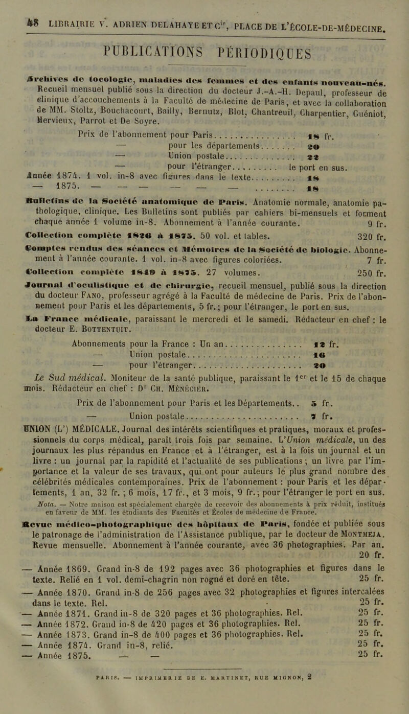 rUHLICATIONS PlillUODIQUES AreiiivoN «lo toculo($ic, iiiiiliulic»* «Ich reiiinieH et tien enfnntH nouveau-nés. Recueil mensuel publié sous la direction du docteur J.-A.-H. Depaul, professeur de clinique d’accouchements à la Faculté de médecine de Paris, et avec la collaboration de MM. Stoltz, Bouchacourt, Bailly, Bernutz, Blot, Chantreuil, Charpentier Guéniot llervieux, Parrot et De Soyre. ’ ’ Prix de l’abonnement pour Paris iM fr. — pour les départements 20 — Union postale 2* — pour l’étranger le port en sus. innée 187A. 1 vol. in-8 avec fisrures dans le texte. . im — 1875. — - - — _ _ linlictinn tie In §ioclcté anatomique tic Paris. Anatomie normale, anatomie pa- thologique, clinique. Les Bulletins sont publiés par cahiers bi-mensuels et foement chaque année 1 volume iii-8. Abonnement à l’année courante. 9 fr. Collection complète 4S20 t\ itli35. 50 vol. et tables. 320 fr. Comptes rentlii.s tics séances et Mémoires tIe In Société tic biolo{$ic. Abonne- ment à l’année courante. 1 vol. in-8 avec ligures coloriées. 7 fr. Collection complète ««4» à IM35. 27 volumes. 250 fr. Journal ti'oculistiquc et tie chirurgie, recueil mensuel, publié sous la direction du docteur Fano, professeur agrégé à 1a Faculté de médecine de Paris. Prix de l’abon- nement pour Paris et les départements, 5 fr. ; pour l’étranger, le port en sus. 4,a France métiicnic, paraissant le mercredi et le samedi. Rédacteur en chef ; le docteur E. Bottentuit. Abonnements pour la France : Un an i* fr. — Union postale 4« — pour l’étranger 20 Le Sud médical. Moniteur de la santé publique, paraissant le 1®’’ et le 15 de chaque mois. Rédacteur en chef : D' Ch. Mé.nêcier. Prix de l’abonnement pour Paris et les Départements.. 5 fr. — Union postale 2 fr. ÜNION (L’) MÉDICALE. Journal désintérêts scientifiques et pratiques, moraux et profes- sionnels du corps médical, parait trois fois par semaine. L’Union médicale, un des journaux les plus répandus en France et à l’étranger, est à la fois un journal et un livre : un journal par la rapidité et l’actualité de ses publications; un livre par l’im- portance et la valeur de ses travaux, qui ont pour auteurs lé plus grand nombre des célébrités médicales contemporaines. Prix de l’abonnement : pour Paris et les dépar- tements, 1 an, 32 fr. ; 6 mois, 17 fr., et 3 mois, 9 fr. ; pour l’étranger le port en sus. Nota. — Notre maison est spécialement chargée de recevoir des abonnements à prix réduit, institués en faveur de MM. les étudiants des Facultés et Écoles de médecine de France. Kevae iuè(lico-phutogra|»liiquc fies* liApitaiix «le FuriH, fondée et publiée sous le patronage de l’administration de l’Assistance publique, par le docteur de Mont.meja. Revue mensuelle. Abonnement à l’année courante, avec 36 photographies. Par an. 20 fr. — Année 1869. Grand in-8 de 192 pages avec 36 photographies et figures dans le texte. Relié en 1 vol. demi-chagrin non rogné et doré en tête. 25 fr. — Année 1870. Grand in-8 de 256 pages avec 32 photographies et figures intercalées dans le texte. Rel. - 25 fr. — Année 1871. Grand in-8 de 320 pages et 36 photographies. Rel. 25 fr. — Année 1872. Grand iu-8 de é20 pages et 36 photographies. Rel. 25 fr. — Année 1873. Grand in-8 de iOO pages et 36 photographies. Rel. 25 fr. — Année 187é. Grand in-8, relié. 25 fr. — Année 1875. — — 25 fr. PàIUS. — lUPniUERlE DE E. UAItTIEET, EUE UIGEON, â