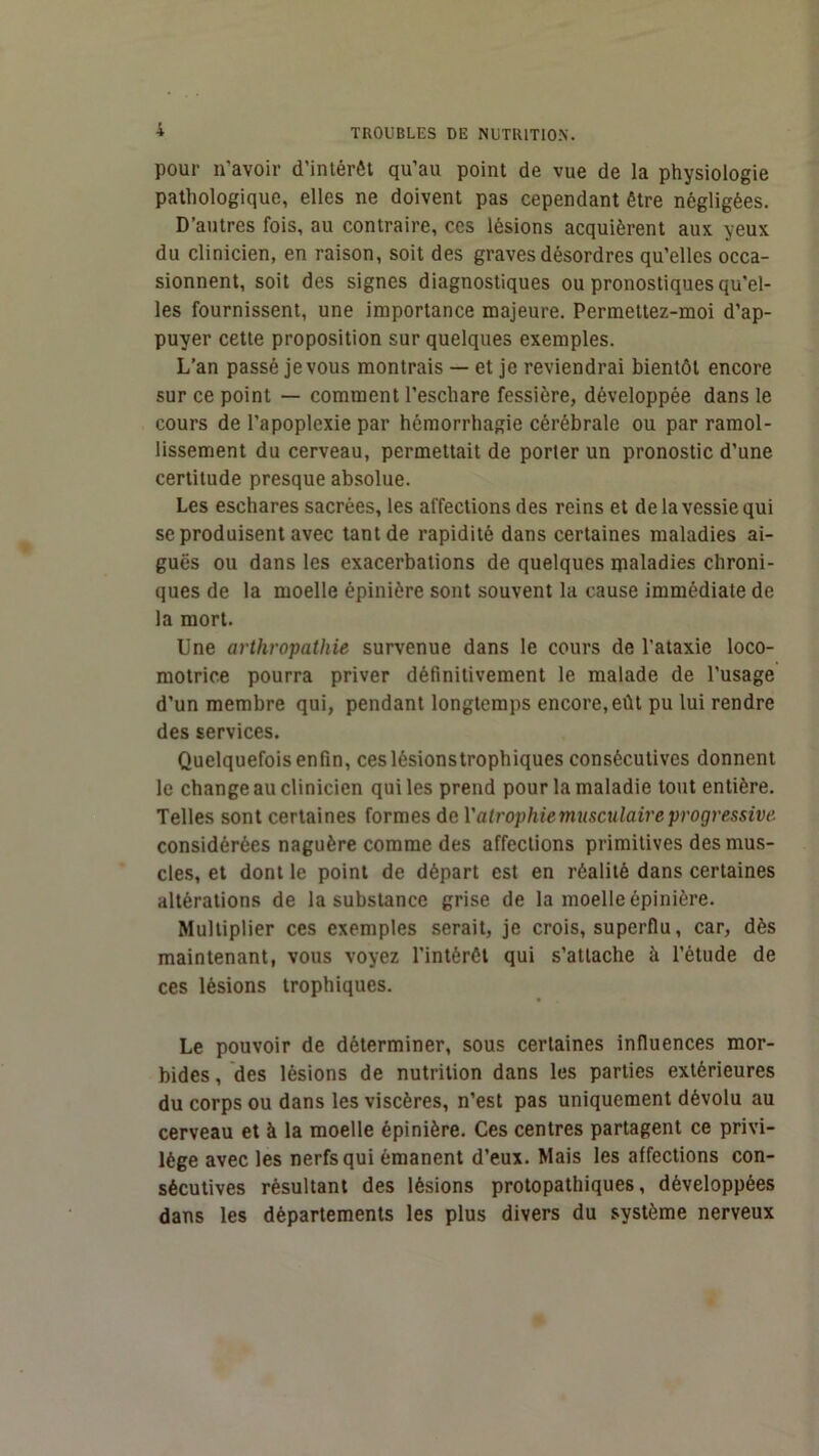 pour n’avoir d’intérêt qu’au point de vue de la physiologie pathologique, elles ne doivent pas cependant être négligées. D’autres fois, au contraire, ces lésions acquièrent aux yeux du clinicien, en raison, soit des graves désordres qu’elles occa- sionnent, soit des signes diagnostiques ou pronostiques qu'el- les fournissent, une importance majeure. Permettez-moi d’ap- puyer cette proposition sur quelques exemples. L’an passé je vous montrais — et je reviendrai bientôt encore sur ce point — comment l’eschare fessière, développée dans le cours de l’apoplexie par hémorrhagie cérébrale ou par ramol- lissement du cerveau, permettait de porter un pronostic d’une certitude presque absolue. Les eschares sacrées, les affections des reins et de la vessie qui se produisent avec tant de rapidité dans certaines maladies ai- guës ou dans les exacerbations de quelques maladies chroni- ques de la moelle épinière sont souvent la cause immédiate de la mort. Une arthropathie survenue dans le cours de l’ataxie loco- motrice pourra priver définitivement le malade de l’usage d’un membre qui, pendant longtemps encore, eût pu lui rendre des services. Quelquefois enfin, ceslésionstrophiques consécutives donnent le change au clinicien qui les prend pour la maladie tout entière. Telles sont certaines formes de Vatrophiemusculaireprogressive considérées naguère comme des affections primitives des mus- cles, et dont le point de départ est en réalité dans certaines altérations de la substance grise de la moelle épinière. Multiplier ces exemples serait, je crois, superflu, car, dès maintenant, vous voyez l’intérêt qui s’attache à l’étude de ces lésions trophiques. Le pouvoir de déterminer, sous certaines influences mor- bides , des lésions de nutrition dans les parties extérieures du corps ou dans les viscères, n’est pas uniquement dévolu au cerveau et à la moelle épinière. Ces centres partagent ce privi- lège avec les nerfs qui émanent d’eux. Mais les affections con- sécutives résultant des lésions protopathiques, développées dans les départements les plus divers du système nerveux