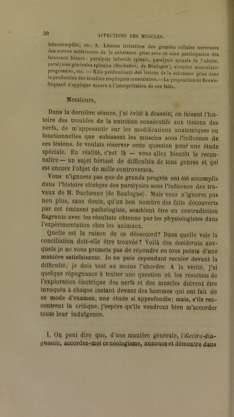 hématomyéhe, etc. b. Lésions irritatives des grandes cellules nerveuses des cornes antérieures de la substance grise avec ou sans participation des faisceaux blancs : paralysie infantile spinale, paralysie spinale de l’adulte, paralysies générales spinales (Duchenne, de Boulogne ), atrophie musculaire progressive, etc. — Rôle prédominant des lésions de la substance grise dans la production des troubles trophiques musculaires.—La proposition de Brown- Séquard s’applique encore à l’interprétation de ces faits. Messieurs, Dans la dernière séance, j’ai évité à dessein, en faisant l’his- toire des troubles de la nutrition consécutifs aux lésions des nerfs, de m'appesantir sur les modifications anatomiques ou fonctionnelles que subissent les muscles sous l’influence de ces lésions. Je voulais réserver cette question pour une étude spéciale. En réalité, c’est là - vous allez bientôt le recon- naître un sujet hérissé de difficultés de tous genres et qui est encore l’objet de mille controverses. Vous n’ignorez pas que de grands progrès ont été accomplis dans l’histoire clinique des paralysies sous l’influence des tra- vaux de M. Duchenne (de Boulogne). Mais vous n’ignorez pas non plus, sans doute, qu’un bon nombre des faits découverts par cet éminent pathologiste, semblent être en contradiction flagrante avec les résultats obtenus par les physiologistes dans l’expérimentation chez les animaux. Quelle est la raison de ce désaccord? Dans quelle voie la conciliation doit-elle être trouvée? Voilà des desiderata aux- quels je ne vous promets pas de répondre en tous points d’une manière satisfaisante. Je ne puis cependant reculer devant la difficulté; je dois tout au moins l’aborder. A la vérité, j'ai quelque répugnance à traiter une question où les résultats de l’exploration électrique des nerfs et des muscles doivent être invoqués à chaque instant devant des hommes qui ont fait de ce mode d’examen, une étude si approfondie; mais, s’ils ren- contrent la critique, j’espère qu’ils voudront bien m'accorder toute leur indulgence. I. On peut dire que, d’une manière générale, Véleciro-dia- gnostic^ accordez-moi ce néologisme, annonce et démontre dans