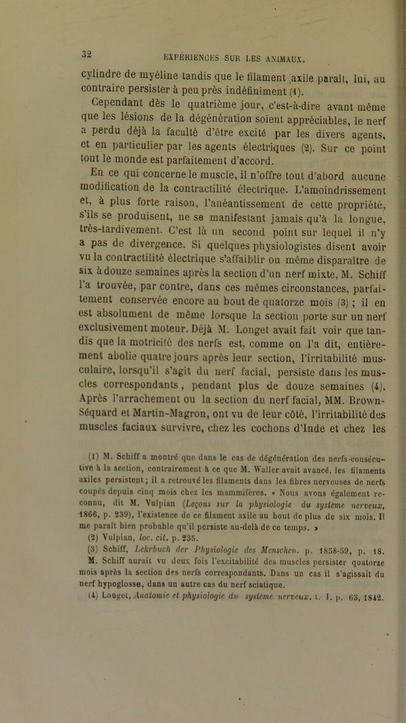 cylindre de myéline tandis que le filament .axile paraît, lui, au contraire persister à peu près indéfiniment (t). Cependant dès le quatrième jour, c’est-à-dire avant même , que les lésions de la dégénération soient appréciables, le nerf 1 a perdu déjà la faculté d’être excité par les divers agents, et en particulier par les agents électriques (2). Sur ce point ^ tout le monde est parfaitement d’accord. .< En ce qui concerne le muscle, il n’offre tout d’abord aucune •' modification de la contractilité électrique. L’amoindrissement et, à plus forte raison, l’anéantissement de cette propriété, s ils se produisent, ne se manifestant jamais qu’à la longue, ' très-tardivement. C’est là un second point sur lequel il n’y a pas de divergence. Si quelques physiologistes disent avoir vu la contractilité électrique s’affaiblir ou môme disparaître de | six à douze semaines après la section d’un nerf mixte, M. Schilf ■ l’a trouvée, par contre, dans ces mêmes circonstances, parfdi- i tement conservée encore au bout de quatorze mois (3) ; il en est absolument de môme lorsque la section porte sur un nerf exclusivement moteur. Déjà M. Longet avait fait voir que tan- dis que la motricité des nerfs est, comme on l’a dit, entière- ment abolie quatre jours après leur section, l’irritabilité mus- culaire, lorsqu’il s’agit du nerf facial, persiste dans les mus- cles correspondants, pendant plus de douze semaines (4). Après l’arrachement ou la section du nerf facial, MM. Brown- Séquard et Martin-Magron, ont vu de leur côté, l’irritabilité des muscles faciaux survivre, chez les cochons d’Inde et chez les (I) M. Schiff a montré que dans le cas de dégénération des nerfs consécu- tire à la section, contrairement à ce que M. Waller avait avancé, les filaments axiles persistent; il a retrouvé les filaments dans les fibres nerveuses de nerfs coupés depuis cinq mois chez les mammifères. « Nous avons également re- connu, dit M. Vulpian (Leçons sur la physiologie du système nerveux, 1866, p. 239), l'existence de ce filament axile au bout de plus de six mois. Il me parait bien probable qu’il persiste au-delk de ce temps. > 12) Vulpian, loc. cil. p.235. (3) Schiff, Lekrbuch der Physiologie des Mcnschcn. p. 1858-59, p. 18. M. Schiff aurait vu deux fois l’excitabilité des muscles persister quatorze mois après la section des nerfs correspondants. Dans un cas il s’agissait du nerf hypoglosse, dans un autre cas du nerf sciatique. (1) Loogel, .iHfltomic et physiologie du système nerveux, t. I. p, 63, 1812.