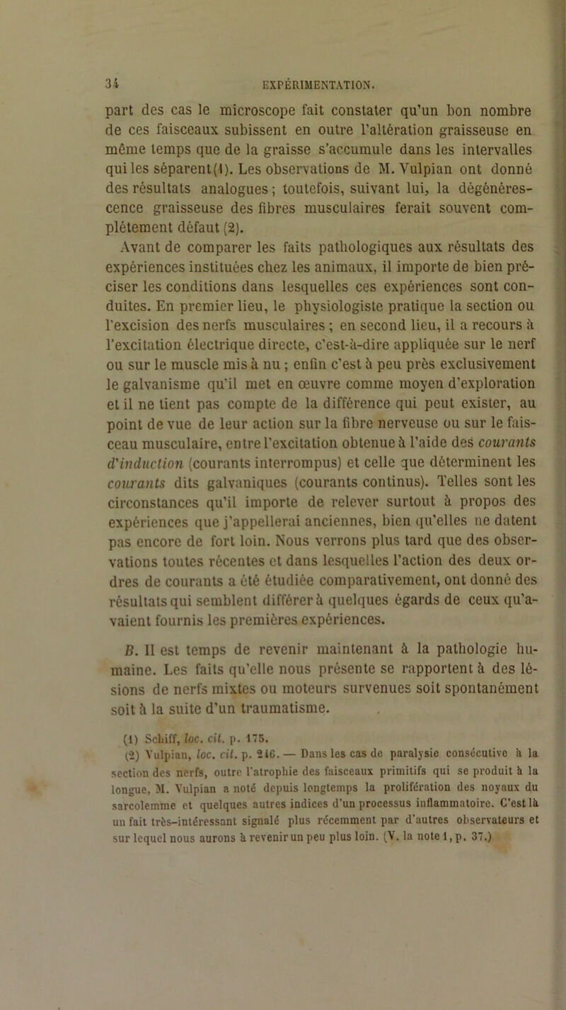 1 part des cas le microscope fait constater qu’un bon nombre de ces faisceaux subissent en outre l’altération graisseuse en môme temps que de la graisse s’accumule dans les intervalles qui les séparent(l). Les observations de M. Vulpian ont donné des résultats analogues ; toutefois, suivant lui, la dégénéres- cence graisseuse des fibres musculaires ferait souvent com- plètement défaut (2). Avant de comparer les faits pathologiques aux résultats des expériences instituées chez les animaux, il importe de bien pré- ciser les conditions dans lesquelles ces expériences sont con- duites. En premier lieu, le physiologiste pratique la section ou l’excision des nerfs musculaires ; en second lieu, il a recours ii l’excitation électrique directe, c’est-à-dire appliquée sur le nerf ou sur le muscle mis à nu ; enfin c’est à peu près exclusivement le galvanisme qu'il met en œuvre comme moyen d’exploration et il ne lient pas compte de la différence qui peut exister, au point de vue de leur action sur la fibre nerveuse ou sur le fais- ceau musculaire, entre l’excitation obtenue à l’aide des courants d'induction (courants interrompus) et celle que déterminent les coiu'ants dits galvaniques (courants continus). Telles sont les circonstances qu’il importe de relever surtout à propos des expériences que j’appellerai anciennes, bien qu’elles ne datent pas encore de fort loin. Nous verrons plus tard que des obser- vations toutes récentes et dans lesquelles l’action des deux or- dres de courants a été étudiée comparativement, ont donné des résultats qui semblent différer à quelques égards de ceux qu’a- vaient fournis les premières expériences. B. II est temps de revenir maintenant à la pathologie hu- maine. Les faits qu’elle nous présente se rapportent à des lé- sions de nerfs mixtes ou moteurs survenues soit spontanément soit à la suite d’un traumatisme. (1) Sdiiff, loc. cit. p. 175. (2) Vulpian, loc. cil. p. 24C. — Dans les cas de paralysie consécutive k la section des nerfs, outre l'atrophie des faisceaux primitifs qui se produit à la longue, M. Vulpian a noté depuis longtemps la prolifération des noyaux du sarcolemme et quelques autres indices d’un processus inflammatoire. C’est là un fait très-intéressant signalé plus récemment par d'autres observateurs et sur lequel nous aurons à revenir un peu plus loin. (V. la note 1, p. 37.)