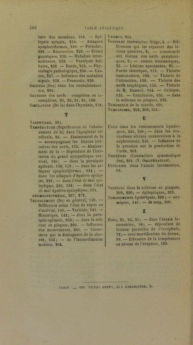 turc des membres, 216. — Epi- lepsie spinale, 218. — Attaques apoplecliformes, 220. — Période.*, 228. — Rémissions, 229. — Crises gastriques, 230. — Maladies inter- mittentes, 232. — Paralysie bul- baire, 232 — Durée, 235. — Phy- siologie pathologique, 236. — Cau- ses, 237. — Influence des maladies aiguës, 238. — Pronostic, 239. Secours (Des) chez les convulsionnai- res, 295. Sections des nerfs : complètes ou iii- complèles, 20, 23, 31. 51, 188. Simulation (De la) dans l’hystérie, 218. T Tarentisue, 301. Température (Signification de l’abais- sement de la) dans l’aiioplexie cé- rébrale, 8-1. — Abaissement de la — accompagnant les lésions irri- tatives des nerfs, 123. — Abaisse- ment de la — dépendant de l’irri- tation du grand sympathique cer- vical, 120 ; — dans la paralysie agitanle. 158, 159 ; — dans les at- taques apoplecliformes , 221 ; — dans les attaques d'hysUro épilep- sie, 328; — dans l’étal Je mal épi- leptique, 330, 332; ~ dans l'étal de mal hystéro-épilepiique, 331. HERM0ANESTBÉS1E, 267, 272. Trevuuement (Du) en général, 110. — Différence selon l’état de repos ou d’activité, 110. — Variétés, lit. — Historique, 112; —dans la para- lysie agitante, 203 ; — dans la sclé- rose en plaques, 200. — Influenco des mouvements, 201. — Carac- tères qui le distinguent de la cho- rée, 2u3 i — de l’incoordination motrice, 201. ÏRISMUS, 253. Tuouules TBOPHKiUEs. Siège, 3. — Dif- férences qui les séparent des lé- sions passives, 8; — consécutifs aux lésions des nerfs périphéri- ques, 5 ; — causes traumatiques, 23. — Lésions spontanées, 25. — Partie théorique, lt9. ~ Théorie vaso-motrice, 120. — Théorie de l’attraction, 130. — Théorie des nerfs trophiques, 133. — Théorie de M. Samuel, 131. — Critique, 135. — Conclusion, 136. — dans la sclérose en plaques, 232. Tubercule de la moelle, 101. Tympanisme, 253, 309, 311. U Urée dans les vomissements hystéri- ques, 216, 258 ; — dans les éva- cuations alvines consécutives a la néphrotomie, 216. — Influence de la pression sur la production de l’urée, 262. ÜBETÈRBS (Contracture spasmodique des), 261. (V. Oblitération). Urticaire dans l’ataxie locomotrice, 68. V Vertiges dans la sclérose en plaques, 209, 230; — épileptiques, 328. Vomissements hystériques, 299 ; — uré- miques, 2t6 ; — de sang, 309. Z Zona, 21, 25, 26; - dans l’ataxie lo- comotrice, 08; — dépendant de lésions partielles de l’encéphale, 72;— avec mortification du derme, 99. — Elévation de la température au niveau de l’éruption, 123. / lAKIS. 'JIP. \ICTO;î GOUPV, rie GARANCltllE, 5.