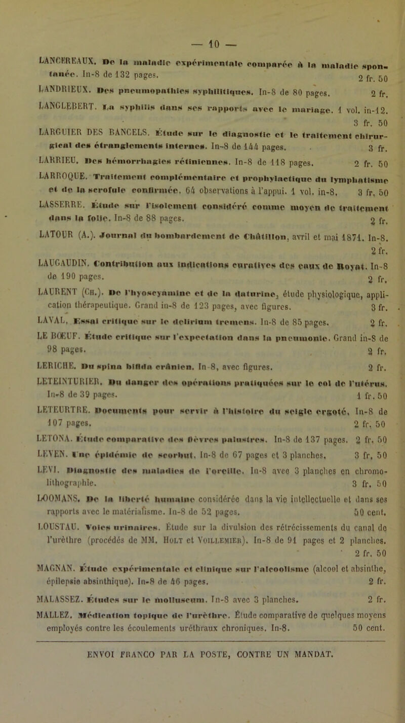 LANCKREAUX, no In iiinlndio oxpériinoiUnlo oonipnrôo A In iiinindio ixpon. Innée. In-8 de 132 pages. 2 fr 50 lANDHlEUX. ne» pnenniopntliie» Nypliliuique». In-8 de 80 pages. 2 fr. LANGLEBERT. »,n »>pliili» ilnn» »e» rnpporl.H nvec le iiinringc. 1 vol. in-12. 3 fr. 50 LARGGIER DES RANGEES, iblude »iir le dins;no»(lc et le trniteiiioni cliirur- Kicnl de» étrnnglenionlfi Inierne». In-8 de 14A pages. 3 fr. LARRIEU. no» liémorriinicie» rétinienne», ln-8 de 118 pages. 2 fr. 50 LARROQGE. Trnitenient eoiiiplénientnire et prnpliylnctiqne du lympbnti»nie et de In »crofule conllriiiéc. 64 observations à l’appui. 1 vol. in-8. 3 fr, 50 LASSERRE, icfniie »nr l'iNoleincnt considéré roinnie moyen de trnitciuent dnn» In folle. In-8 de 88 pages. 2 fr. LATORR (A.). JournnI dn bombnrdemont de CiiAtillon, avril et mai 1871. In-8. 2fr. LAUGAUDIN. C'ontribiiiion nus indlontionii cnrtilive» de» euny de Iloynt. In-8 do 190 pages. 2 fr, EAERENT (Ch.), ne riiyoscyninine et de In dntiirine] étude physiologique, appli- cation thérapeutique. Grand in-8 de 123 pages, avec figures. 3 fr. EAVAE, Knsoi critique »iir le deliriani trenien». ln-8 de 85 pages. 2 fr. LE BOEEF. Riiidc critique »ur l’expectntion dnn» In pncniuonie. Grand in-S de 98 pages. 2 fr. EERICHE. nu »plnn blfldn crAnicn. In-8, avec figures. 2 fr. LETEINTURIER, Uii donner de» opérntion» prntiquée» sur le col de rutérii». lri-8 de 39 pages. lfr.50 LETEGRTRE. nocunient» pour »orvlr A riii»loire du seigle ergoté, In-8 de 107 pages. 2 fr. 50 LETONA. lOtiide couiporntive île» ftévre» pnlu»tre». In-8 de 137 pages. 2 fr. 50 LEYEN. ■ ne épidémie de »rorbiit, ln-8 de C7 pages et 3 planches. 3 fr, 50 LEVI, isiuKiioslic de» niuludie» de i'oreiile. In-8 avec 3 planches en chromo- lithographie. 3 fr. 50 EOO.MANS. ne In liberté liumnine considérée dans la vie inlcHeclucllo et dans ses rapports avec le matériafisme. In-8 de 52 pages. 50 cent, EOUSTAU. Voie» iirinnire». Étude sur la divulsion des rétrécissements du canal do l’urèthre (procédés de MM. IIült et Yoili.emier). In-8 de 91 pages et 2 planches. • 2 fr. 50 MAGNAN. l':tude expérinientnie et clinique »ur l*nlcooli»inc (alcool et absinthe, épilepsie absinthique). ln-8 de 46 pages. 2 fr. MALASSEZ. Ktiide» »iir le ■uollii»cuin. In-8 avec 3 planches. 2 fr. MALLEZ. .tiédicntion topique de riirètbre. Élude comparative de quelques moyens employés contre les écoulements uréthraux chroniques. In-8. 50 cent.